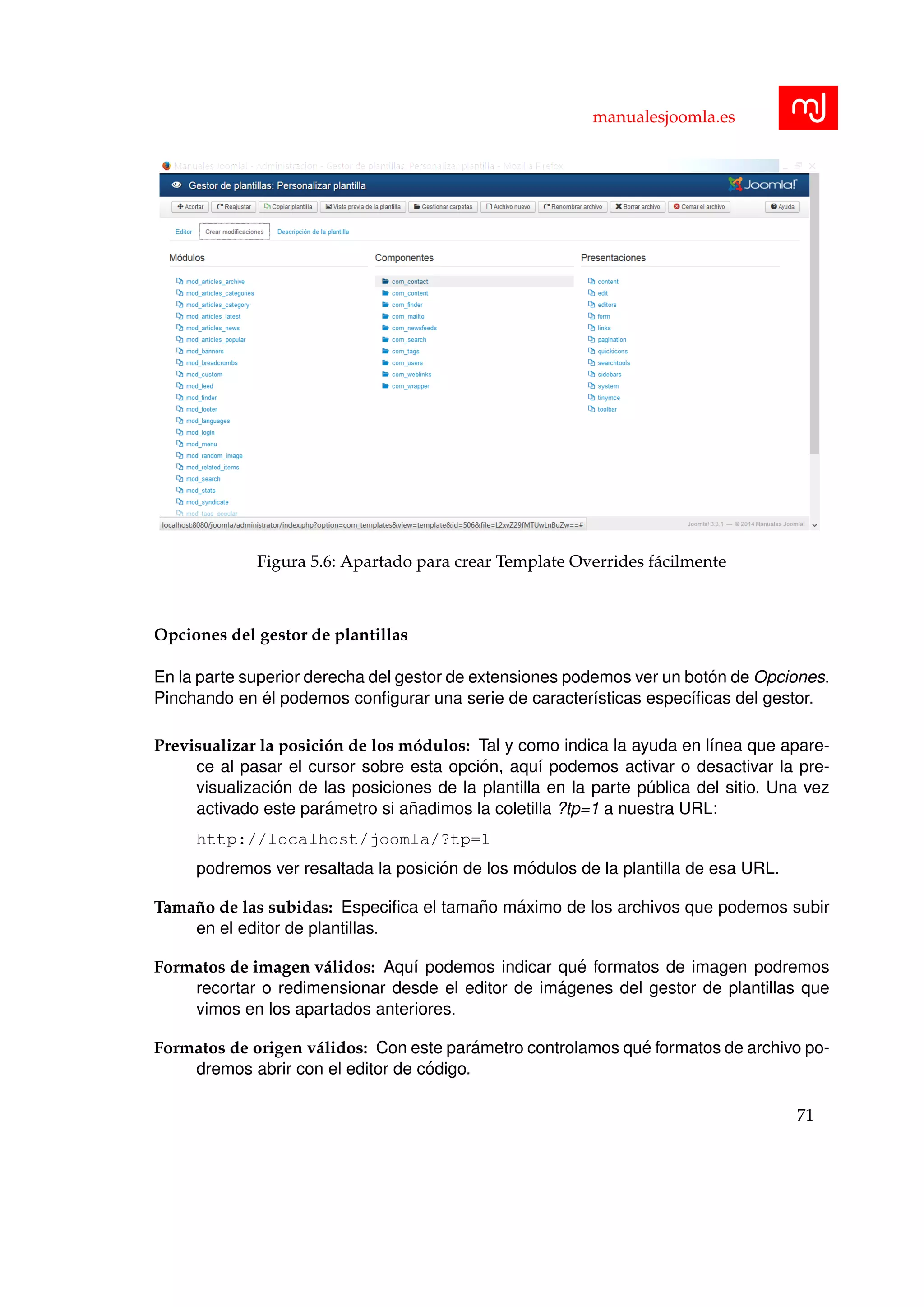 manualesjoomla.es
Figura 5.6: Apartado para crear Template Overrides f´acilmente
Opciones del gestor de plantillas
En la parte superior derecha del gestor de extensiones podemos ver un bot´on de Opciones.
Pinchando en ´el podemos conﬁgurar una serie de caracter´ısticas espec´ıﬁcas del gestor.
Previsualizar la posici´on de los m´odulos: Tal y como indica la ayuda en l´ınea que apare-
ce al pasar el cursor sobre esta opci´on, aqu´ı podemos activar o desactivar la pre-
visualizaci´on de las posiciones de la plantilla en la parte p´ublica del sitio. Una vez
activado este par´ametro si a˜nadimos la coletilla ?tp=1 a nuestra URL:
http://localhost/joomla/?tp=1
podremos ver resaltada la posici´on de los m´odulos de la plantilla de esa URL.
Tama˜no de las subidas: Especiﬁca el tama˜no m´aximo de los archivos que podemos subir
en el editor de plantillas.
Formatos de imagen v´alidos: Aqu´ı podemos indicar qu´e formatos de imagen podremos
recortar o redimensionar desde el editor de im´agenes del gestor de plantillas que
vimos en los apartados anteriores.
Formatos de origen v´alidos: Con este par´ametro controlamos qu´e formatos de archivo po-
dremos abrir con el editor de c´odigo.
71
 