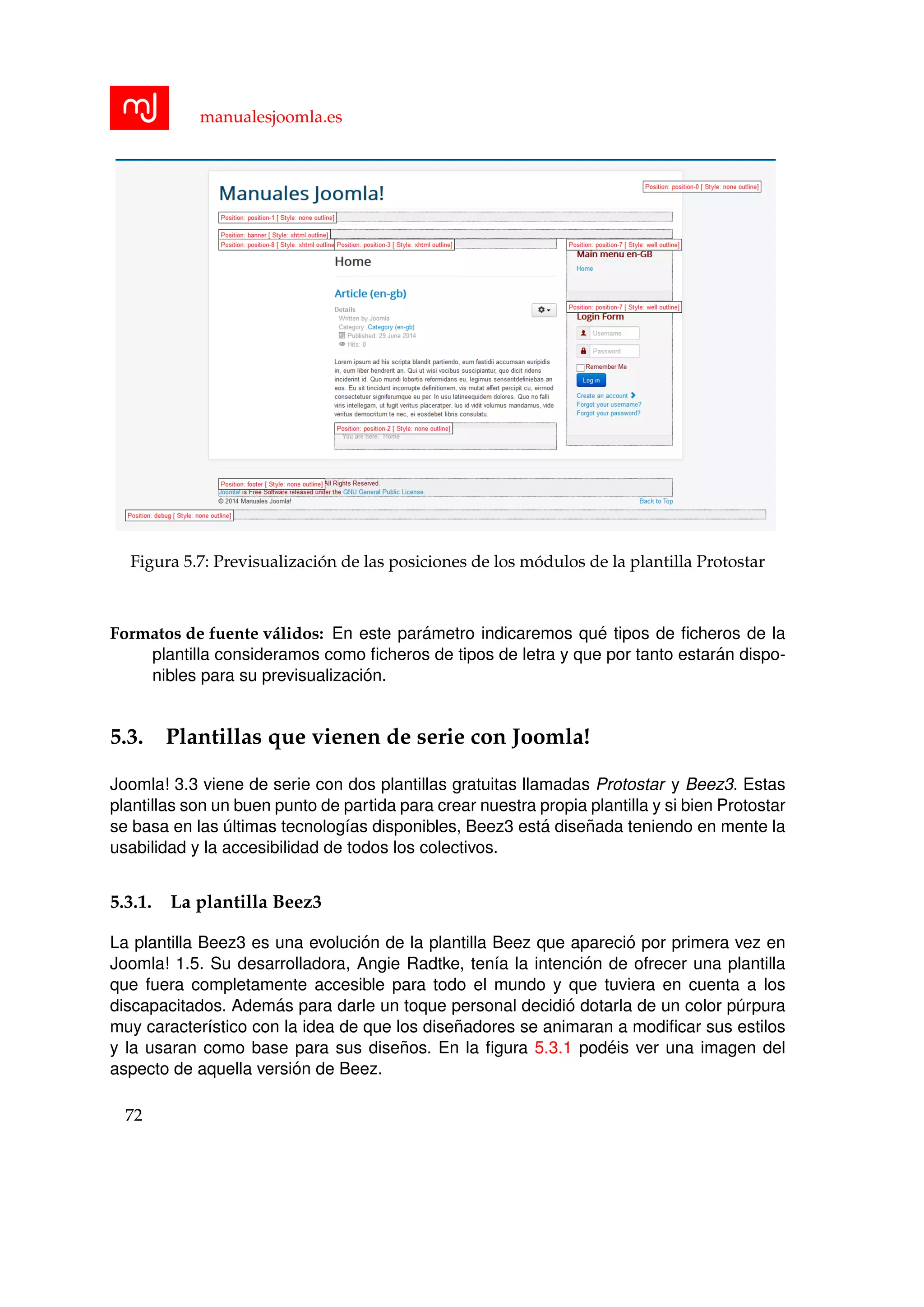manualesjoomla.es
Figura 5.7: Previsualizaci´on de las posiciones de los m´odulos de la plantilla Protostar
Formatos de fuente v´alidos: En este par´ametro indicaremos qu´e tipos de ﬁcheros de la
plantilla consideramos como ﬁcheros de tipos de letra y que por tanto estar´an dispo-
nibles para su previsualizaci´on.
5.3. Plantillas que vienen de serie con Joomla!
Joomla! 3.3 viene de serie con dos plantillas gratuitas llamadas Protostar y Beez3. Estas
plantillas son un buen punto de partida para crear nuestra propia plantilla y si bien Protostar
se basa en las ´ultimas tecnolog´ıas disponibles, Beez3 est´a dise˜nada teniendo en mente la
usabilidad y la accesibilidad de todos los colectivos.
5.3.1. La plantilla Beez3
La plantilla Beez3 es una evoluci´on de la plantilla Beez que apareci´o por primera vez en
Joomla! 1.5. Su desarrolladora, Angie Radtke, ten´ıa la intenci´on de ofrecer una plantilla
que fuera completamente accesible para todo el mundo y que tuviera en cuenta a los
discapacitados. Adem´as para darle un toque personal decidi´o dotarla de un color p´urpura
muy caracter´ıstico con la idea de que los dise˜nadores se animaran a modiﬁcar sus estilos
y la usaran como base para sus dise˜nos. En la ﬁgura 5.3.1 pod´eis ver una imagen del
aspecto de aquella versi´on de Beez.
72
 