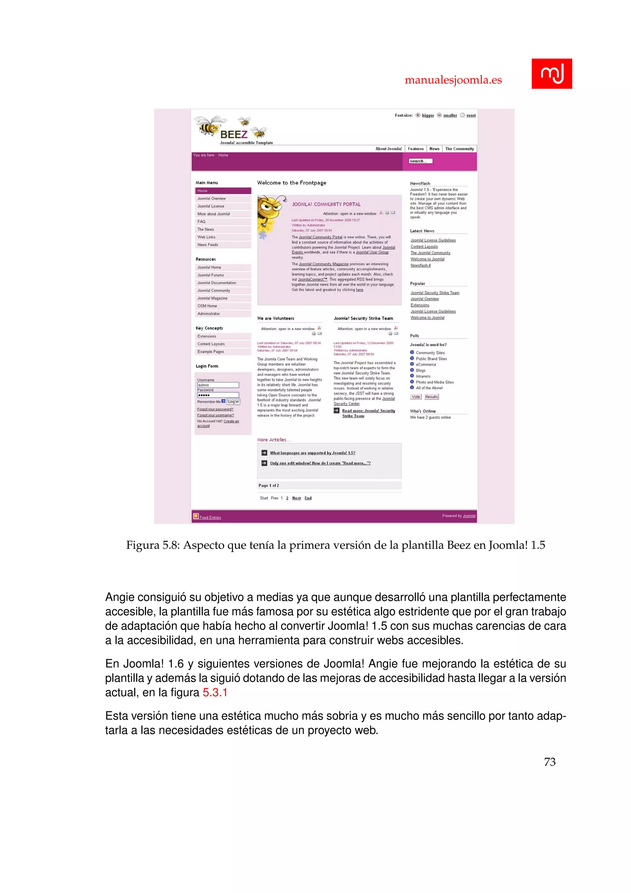 manualesjoomla.es
Figura 5.8: Aspecto que ten´ıa la primera versi´on de la plantilla Beez en Joomla! 1.5
Angie consigui´o su objetivo a medias ya que aunque desarroll´o una plantilla perfectamente
accesible, la plantilla fue m´as famosa por su est´etica algo estridente que por el gran trabajo
de adaptaci´on que hab´ıa hecho al convertir Joomla! 1.5 con sus muchas carencias de cara
a la accesibilidad, en una herramienta para construir webs accesibles.
En Joomla! 1.6 y siguientes versiones de Joomla! Angie fue mejorando la est´etica de su
plantilla y adem´as la sigui´o dotando de las mejoras de accesibilidad hasta llegar a la versi´on
actual, en la ﬁgura 5.3.1
Esta versi´on tiene una est´etica mucho m´as sobria y es mucho m´as sencillo por tanto adap-
tarla a las necesidades est´eticas de un proyecto web.
73
 