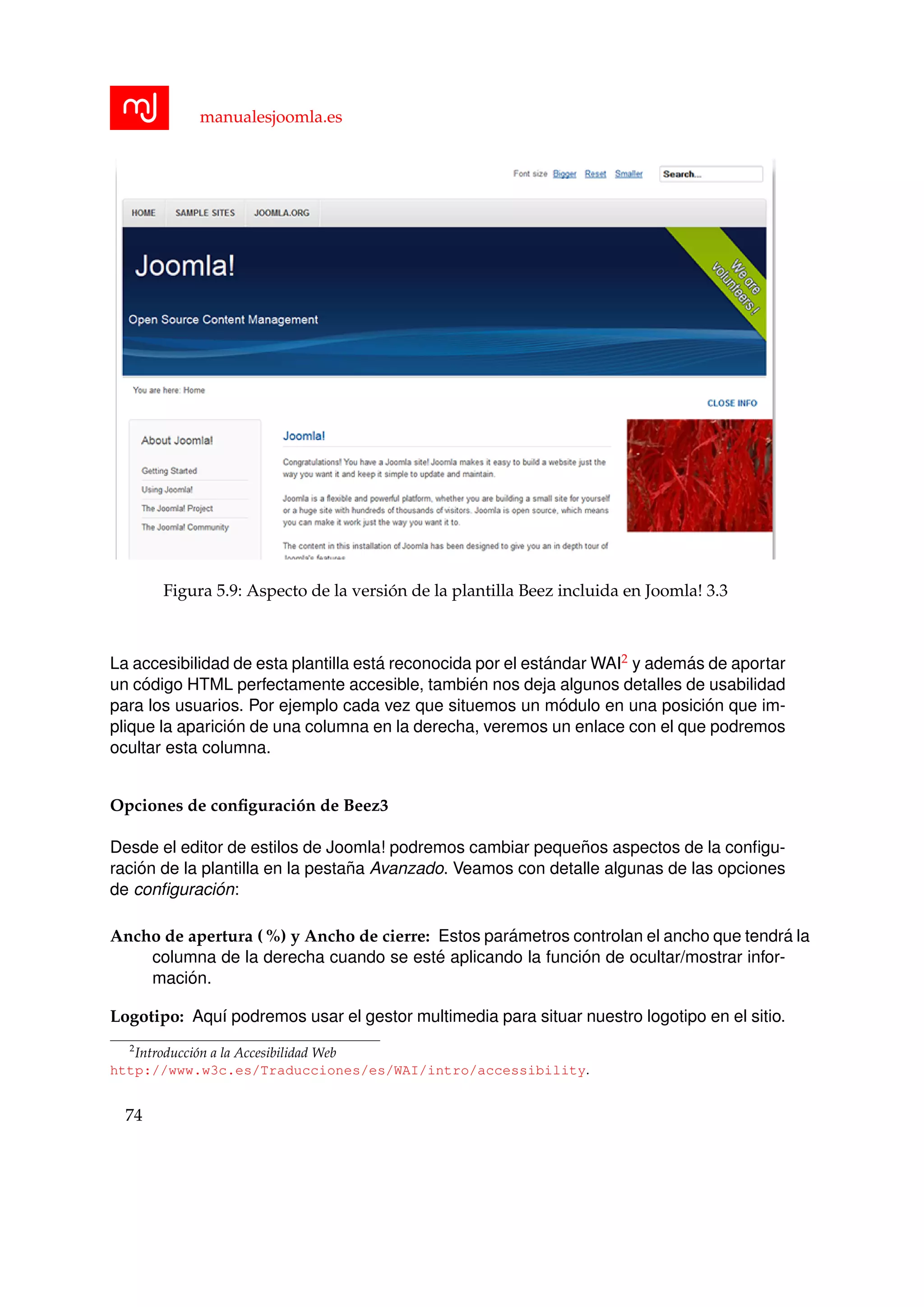 manualesjoomla.es
Figura 5.9: Aspecto de la versi´on de la plantilla Beez incluida en Joomla! 3.3
La accesibilidad de esta plantilla est´a reconocida por el est´andar WAI2 y adem´as de aportar
un c´odigo HTML perfectamente accesible, tambi´en nos deja algunos detalles de usabilidad
para los usuarios. Por ejemplo cada vez que situemos un m´odulo en una posici´on que im-
plique la aparici´on de una columna en la derecha, veremos un enlace con el que podremos
ocultar esta columna.
Opciones de conﬁguraci´on de Beez3
Desde el editor de estilos de Joomla! podremos cambiar peque˜nos aspectos de la conﬁgu-
raci´on de la plantilla en la pesta˜na Avanzado. Veamos con detalle algunas de las opciones
de conﬁguraci´on:
Ancho de apertura ( %) y Ancho de cierre: Estos par´ametros controlan el ancho que tendr´a la
columna de la derecha cuando se est´e aplicando la funci´on de ocultar/mostrar infor-
maci´on.
Logotipo: Aqu´ı podremos usar el gestor multimedia para situar nuestro logotipo en el sitio.
2
Introducci´on a la Accesibilidad Web
http://www.w3c.es/Traducciones/es/WAI/intro/accessibility.
74
 