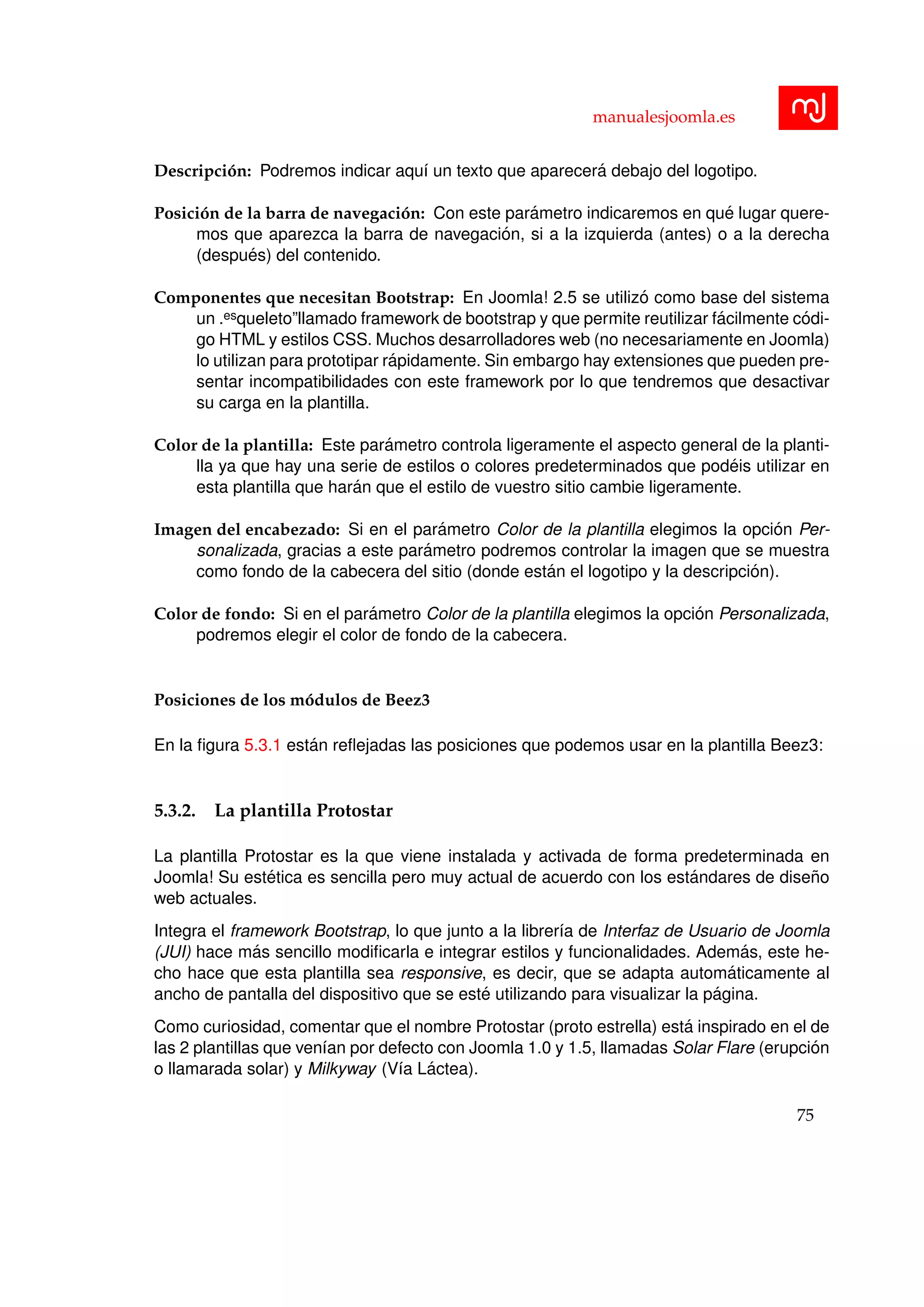 manualesjoomla.es
Descripci´on: Podremos indicar aqu´ı un texto que aparecer´a debajo del logotipo.
Posici´on de la barra de navegaci´on: Con este par´ametro indicaremos en qu´e lugar quere-
mos que aparezca la barra de navegaci´on, si a la izquierda (antes) o a la derecha
(despu´es) del contenido.
Componentes que necesitan Bootstrap: En Joomla! 2.5 se utiliz´o como base del sistema
un .esqueleto”llamado framework de bootstrap y que permite reutilizar f´acilmente c´odi-
go HTML y estilos CSS. Muchos desarrolladores web (no necesariamente en Joomla)
lo utilizan para prototipar r´apidamente. Sin embargo hay extensiones que pueden pre-
sentar incompatibilidades con este framework por lo que tendremos que desactivar
su carga en la plantilla.
Color de la plantilla: Este par´ametro controla ligeramente el aspecto general de la planti-
lla ya que hay una serie de estilos o colores predeterminados que pod´eis utilizar en
esta plantilla que har´an que el estilo de vuestro sitio cambie ligeramente.
Imagen del encabezado: Si en el par´ametro Color de la plantilla elegimos la opci´on Per-
sonalizada, gracias a este par´ametro podremos controlar la imagen que se muestra
como fondo de la cabecera del sitio (donde est´an el logotipo y la descripci´on).
Color de fondo: Si en el par´ametro Color de la plantilla elegimos la opci´on Personalizada,
podremos elegir el color de fondo de la cabecera.
Posiciones de los m´odulos de Beez3
En la ﬁgura 5.3.1 est´an reﬂejadas las posiciones que podemos usar en la plantilla Beez3:
5.3.2. La plantilla Protostar
La plantilla Protostar es la que viene instalada y activada de forma predeterminada en
Joomla! Su est´etica es sencilla pero muy actual de acuerdo con los est´andares de dise˜no
web actuales.
Integra el framework Bootstrap, lo que junto a la librer´ıa de Interfaz de Usuario de Joomla
(JUI) hace m´as sencillo modiﬁcarla e integrar estilos y funcionalidades. Adem´as, este he-
cho hace que esta plantilla sea responsive, es decir, que se adapta autom´aticamente al
ancho de pantalla del dispositivo que se est´e utilizando para visualizar la p´agina.
Como curiosidad, comentar que el nombre Protostar (proto estrella) est´a inspirado en el de
las 2 plantillas que ven´ıan por defecto con Joomla 1.0 y 1.5, llamadas Solar Flare (erupci´on
o llamarada solar) y Milkyway (V´ıa L´actea).
75
 