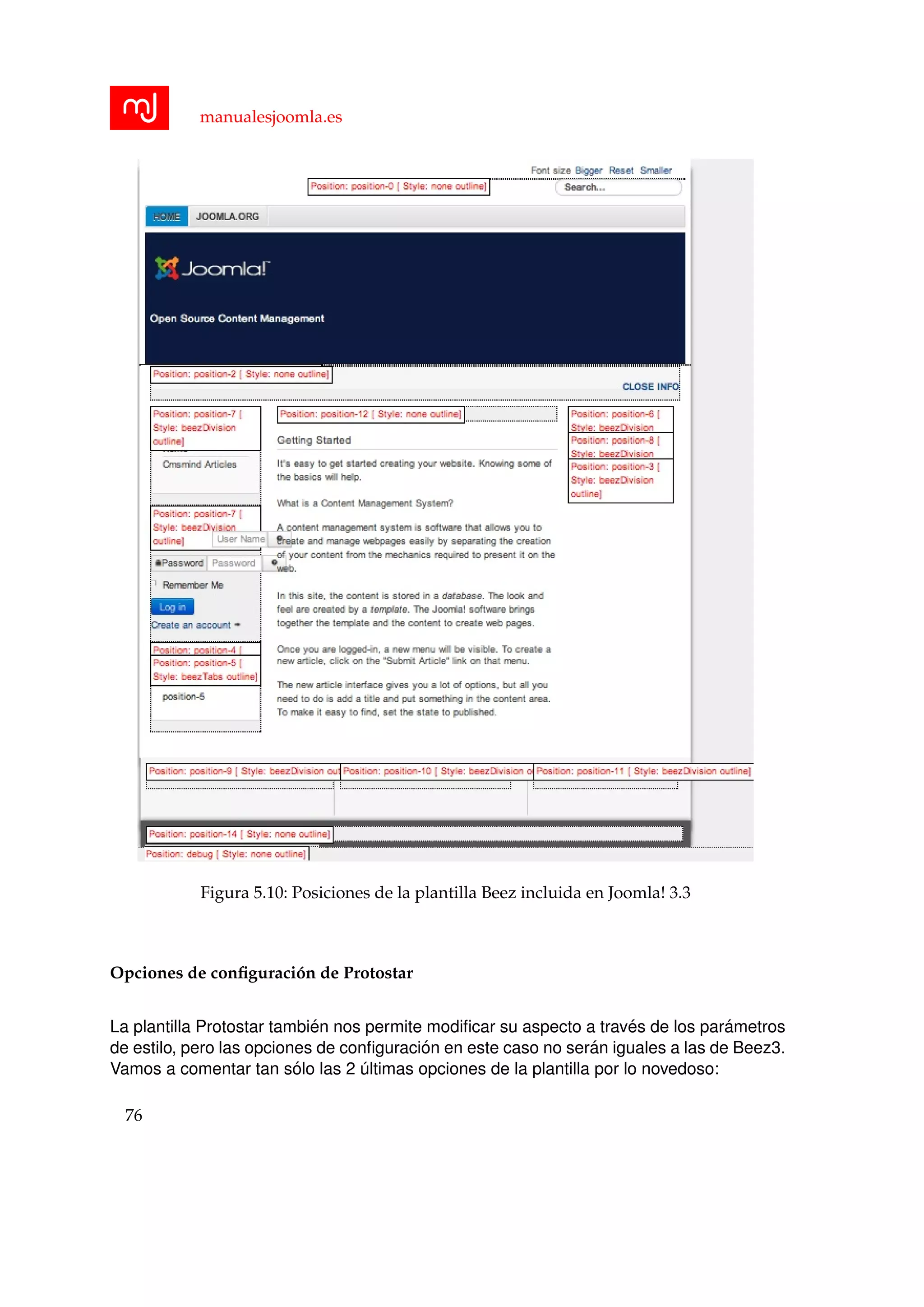 manualesjoomla.es
Figura 5.10: Posiciones de la plantilla Beez incluida en Joomla! 3.3
Opciones de conﬁguraci´on de Protostar
La plantilla Protostar tambi´en nos permite modiﬁcar su aspecto a trav´es de los par´ametros
de estilo, pero las opciones de conﬁguraci´on en este caso no ser´an iguales a las de Beez3.
Vamos a comentar tan s´olo las 2 ´ultimas opciones de la plantilla por lo novedoso:
76
 