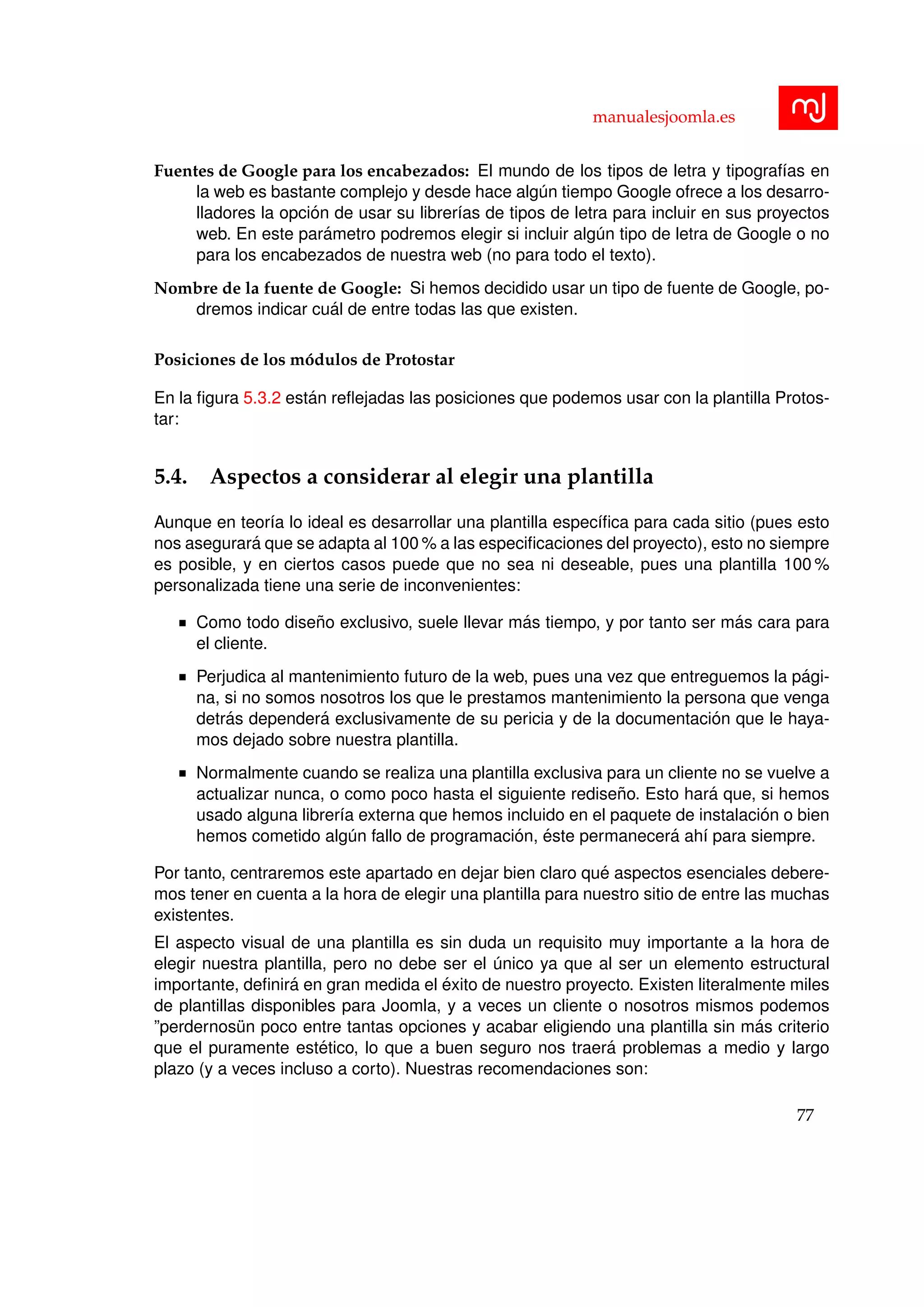 manualesjoomla.es
Fuentes de Google para los encabezados: El mundo de los tipos de letra y tipograf´ıas en
la web es bastante complejo y desde hace alg´un tiempo Google ofrece a los desarro-
lladores la opci´on de usar su librer´ıas de tipos de letra para incluir en sus proyectos
web. En este par´ametro podremos elegir si incluir alg´un tipo de letra de Google o no
para los encabezados de nuestra web (no para todo el texto).
Nombre de la fuente de Google: Si hemos decidido usar un tipo de fuente de Google, po-
dremos indicar cu´al de entre todas las que existen.
Posiciones de los m´odulos de Protostar
En la ﬁgura 5.3.2 est´an reﬂejadas las posiciones que podemos usar con la plantilla Protos-
tar:
5.4. Aspectos a considerar al elegir una plantilla
Aunque en teor´ıa lo ideal es desarrollar una plantilla espec´ıﬁca para cada sitio (pues esto
nos asegurar´a que se adapta al 100 % a las especiﬁcaciones del proyecto), esto no siempre
es posible, y en ciertos casos puede que no sea ni deseable, pues una plantilla 100 %
personalizada tiene una serie de inconvenientes:
Como todo dise˜no exclusivo, suele llevar m´as tiempo, y por tanto ser m´as cara para
el cliente.
Perjudica al mantenimiento futuro de la web, pues una vez que entreguemos la p´agi-
na, si no somos nosotros los que le prestamos mantenimiento la persona que venga
detr´as depender´a exclusivamente de su pericia y de la documentaci´on que le haya-
mos dejado sobre nuestra plantilla.
Normalmente cuando se realiza una plantilla exclusiva para un cliente no se vuelve a
actualizar nunca, o como poco hasta el siguiente redise˜no. Esto har´a que, si hemos
usado alguna librer´ıa externa que hemos incluido en el paquete de instalaci´on o bien
hemos cometido alg´un fallo de programaci´on, ´este permanecer´a ah´ı para siempre.
Por tanto, centraremos este apartado en dejar bien claro qu´e aspectos esenciales debere-
mos tener en cuenta a la hora de elegir una plantilla para nuestro sitio de entre las muchas
existentes.
El aspecto visual de una plantilla es sin duda un requisito muy importante a la hora de
elegir nuestra plantilla, pero no debe ser el ´unico ya que al ser un elemento estructural
importante, deﬁnir´a en gran medida el ´exito de nuestro proyecto. Existen literalmente miles
de plantillas disponibles para Joomla, y a veces un cliente o nosotros mismos podemos
”perdernos¨un poco entre tantas opciones y acabar eligiendo una plantilla sin m´as criterio
que el puramente est´etico, lo que a buen seguro nos traer´a problemas a medio y largo
plazo (y a veces incluso a corto). Nuestras recomendaciones son:
77
 