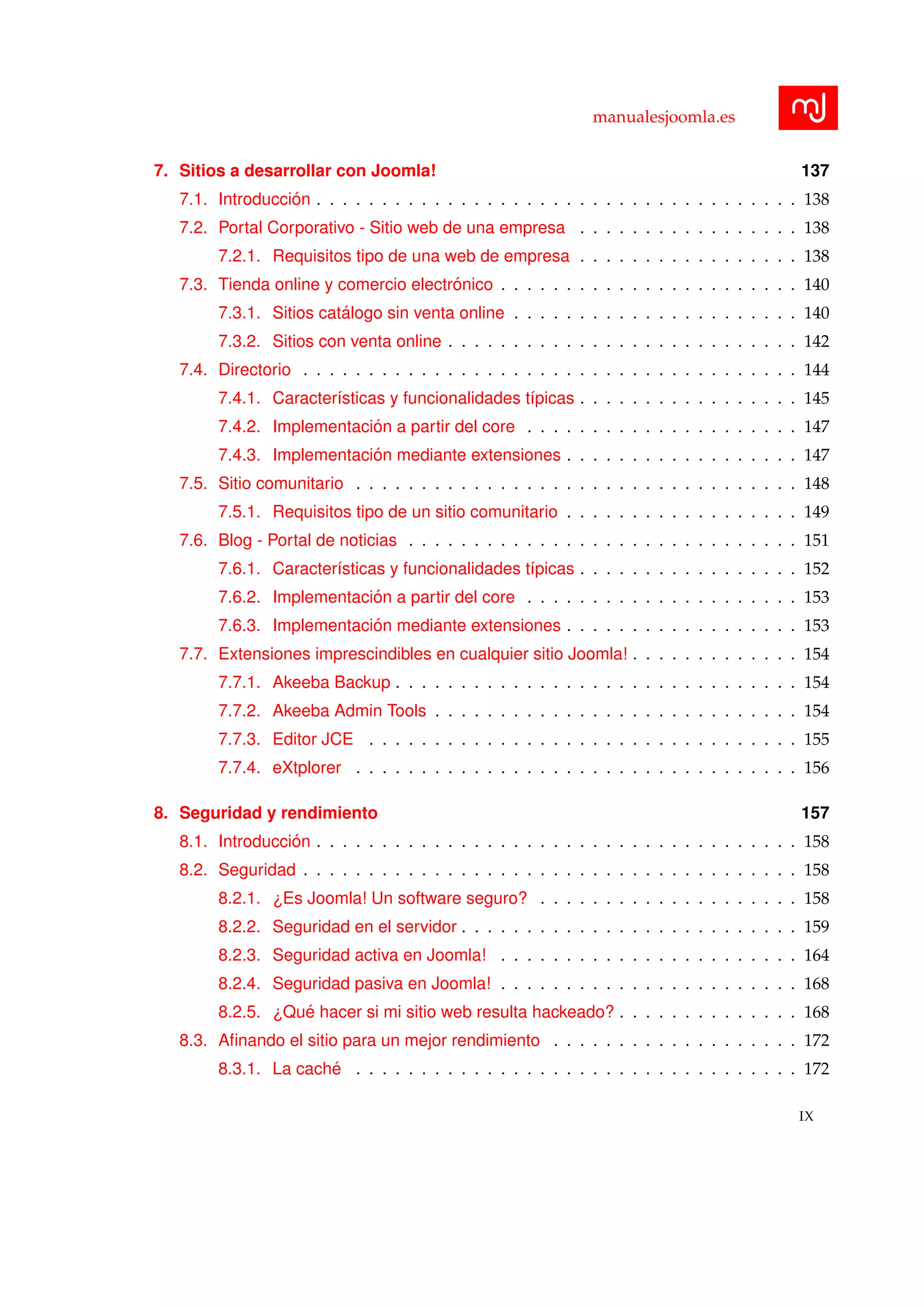 manualesjoomla.es
7. Sitios a desarrollar con Joomla! 137
7.1. Introducci´on . . . . . . . . . . . . . . . . . . . . . . . . . . . . . . . . . . . . . 138
7.2. Portal Corporativo - Sitio web de una empresa . . . . . . . . . . . . . . . . . 138
7.2.1. Requisitos tipo de una web de empresa . . . . . . . . . . . . . . . . . 138
7.3. Tienda online y comercio electr´onico . . . . . . . . . . . . . . . . . . . . . . . 140
7.3.1. Sitios cat´alogo sin venta online . . . . . . . . . . . . . . . . . . . . . . 140
7.3.2. Sitios con venta online . . . . . . . . . . . . . . . . . . . . . . . . . . . 142
7.4. Directorio . . . . . . . . . . . . . . . . . . . . . . . . . . . . . . . . . . . . . . 144
7.4.1. Caracter´ısticas y funcionalidades t´ıpicas . . . . . . . . . . . . . . . . . 145
7.4.2. Implementaci´on a partir del core . . . . . . . . . . . . . . . . . . . . . 147
7.4.3. Implementaci´on mediante extensiones . . . . . . . . . . . . . . . . . . 147
7.5. Sitio comunitario . . . . . . . . . . . . . . . . . . . . . . . . . . . . . . . . . . 148
7.5.1. Requisitos tipo de un sitio comunitario . . . . . . . . . . . . . . . . . . 149
7.6. Blog - Portal de noticias . . . . . . . . . . . . . . . . . . . . . . . . . . . . . . 151
7.6.1. Caracter´ısticas y funcionalidades t´ıpicas . . . . . . . . . . . . . . . . . 152
7.6.2. Implementaci´on a partir del core . . . . . . . . . . . . . . . . . . . . . 153
7.6.3. Implementaci´on mediante extensiones . . . . . . . . . . . . . . . . . . 153
7.7. Extensiones imprescindibles en cualquier sitio Joomla! . . . . . . . . . . . . . 154
7.7.1. Akeeba Backup . . . . . . . . . . . . . . . . . . . . . . . . . . . . . . . 154
7.7.2. Akeeba Admin Tools . . . . . . . . . . . . . . . . . . . . . . . . . . . . 154
7.7.3. Editor JCE . . . . . . . . . . . . . . . . . . . . . . . . . . . . . . . . . 155
7.7.4. eXtplorer . . . . . . . . . . . . . . . . . . . . . . . . . . . . . . . . . . 156
8. Seguridad y rendimiento 157
8.1. Introducci´on . . . . . . . . . . . . . . . . . . . . . . . . . . . . . . . . . . . . . 158
8.2. Seguridad . . . . . . . . . . . . . . . . . . . . . . . . . . . . . . . . . . . . . . 158
8.2.1. ¿Es Joomla! Un software seguro? . . . . . . . . . . . . . . . . . . . . 158
8.2.2. Seguridad en el servidor . . . . . . . . . . . . . . . . . . . . . . . . . . 159
8.2.3. Seguridad activa en Joomla! . . . . . . . . . . . . . . . . . . . . . . . 164
8.2.4. Seguridad pasiva en Joomla! . . . . . . . . . . . . . . . . . . . . . . . 168
8.2.5. ¿Qu´e hacer si mi sitio web resulta hackeado? . . . . . . . . . . . . . . 168
8.3. Aﬁnando el sitio para un mejor rendimiento . . . . . . . . . . . . . . . . . . . 172
8.3.1. La cach´e . . . . . . . . . . . . . . . . . . . . . . . . . . . . . . . . . . 172
IX
 
