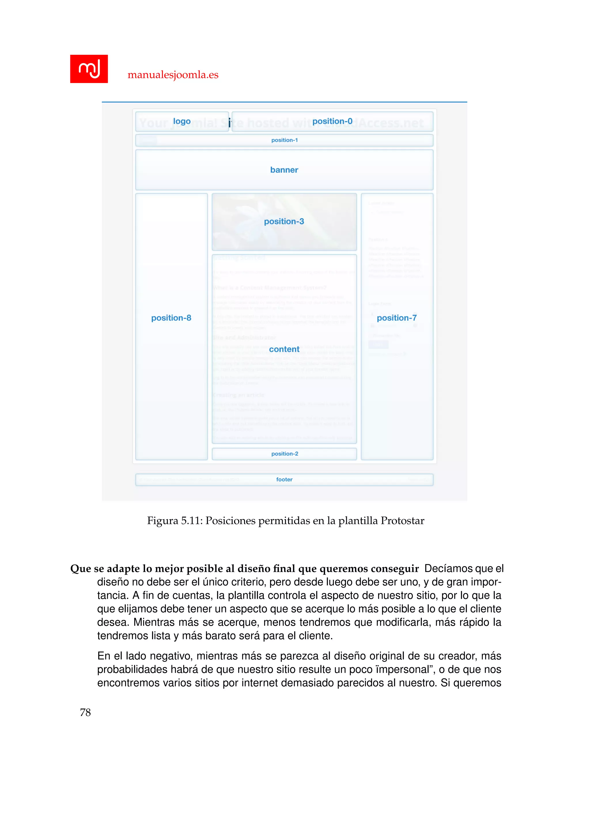 manualesjoomla.es
Figura 5.11: Posiciones permitidas en la plantilla Protostar
Que se adapte lo mejor posible al dise˜no ﬁnal que queremos conseguir Dec´ıamos que el
dise˜no no debe ser el ´unico criterio, pero desde luego debe ser uno, y de gran impor-
tancia. A ﬁn de cuentas, la plantilla controla el aspecto de nuestro sitio, por lo que la
que elijamos debe tener un aspecto que se acerque lo m´as posible a lo que el cliente
desea. Mientras m´as se acerque, menos tendremos que modiﬁcarla, m´as r´apido la
tendremos lista y m´as barato ser´a para el cliente.
En el lado negativo, mientras m´as se parezca al dise˜no original de su creador, m´as
probabilidades habr´a de que nuestro sitio resulte un poco ¨ımpersonal”, o de que nos
encontremos varios sitios por internet demasiado parecidos al nuestro. Si queremos
78
 