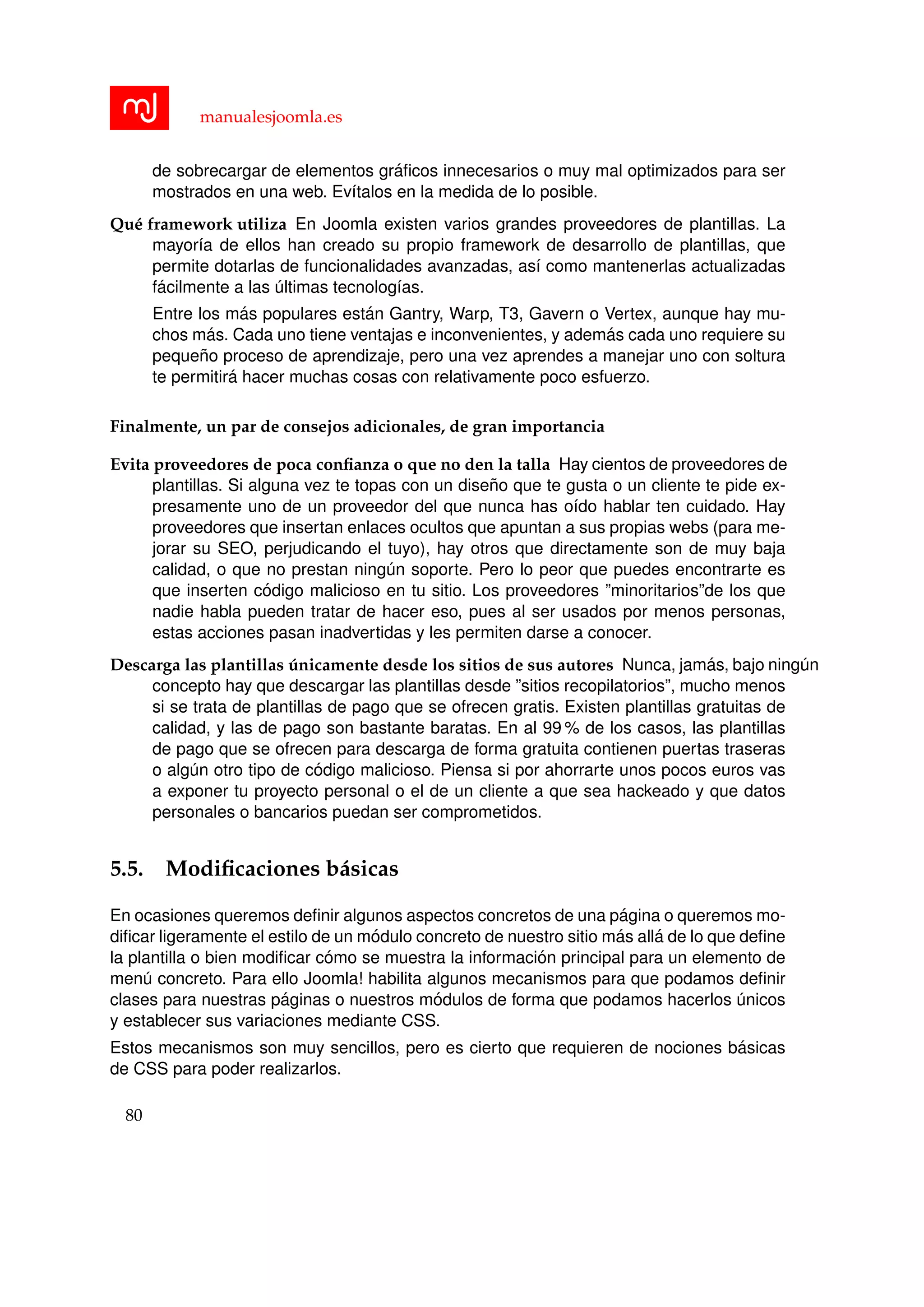 manualesjoomla.es
de sobrecargar de elementos gr´aﬁcos innecesarios o muy mal optimizados para ser
mostrados en una web. Ev´ıtalos en la medida de lo posible.
Qu´e framework utiliza En Joomla existen varios grandes proveedores de plantillas. La
mayor´ıa de ellos han creado su propio framework de desarrollo de plantillas, que
permite dotarlas de funcionalidades avanzadas, as´ı como mantenerlas actualizadas
f´acilmente a las ´ultimas tecnolog´ıas.
Entre los m´as populares est´an Gantry, Warp, T3, Gavern o Vertex, aunque hay mu-
chos m´as. Cada uno tiene ventajas e inconvenientes, y adem´as cada uno requiere su
peque˜no proceso de aprendizaje, pero una vez aprendes a manejar uno con soltura
te permitir´a hacer muchas cosas con relativamente poco esfuerzo.
Finalmente, un par de consejos adicionales, de gran importancia
Evita proveedores de poca conﬁanza o que no den la talla Hay cientos de proveedores de
plantillas. Si alguna vez te topas con un dise˜no que te gusta o un cliente te pide ex-
presamente uno de un proveedor del que nunca has o´ıdo hablar ten cuidado. Hay
proveedores que insertan enlaces ocultos que apuntan a sus propias webs (para me-
jorar su SEO, perjudicando el tuyo), hay otros que directamente son de muy baja
calidad, o que no prestan ning´un soporte. Pero lo peor que puedes encontrarte es
que inserten c´odigo malicioso en tu sitio. Los proveedores ”minoritarios”de los que
nadie habla pueden tratar de hacer eso, pues al ser usados por menos personas,
estas acciones pasan inadvertidas y les permiten darse a conocer.
Descarga las plantillas ´unicamente desde los sitios de sus autores Nunca, jam´as, bajo ning´un
concepto hay que descargar las plantillas desde ”sitios recopilatorios”, mucho menos
si se trata de plantillas de pago que se ofrecen gratis. Existen plantillas gratuitas de
calidad, y las de pago son bastante baratas. En al 99 % de los casos, las plantillas
de pago que se ofrecen para descarga de forma gratuita contienen puertas traseras
o alg´un otro tipo de c´odigo malicioso. Piensa si por ahorrarte unos pocos euros vas
a exponer tu proyecto personal o el de un cliente a que sea hackeado y que datos
personales o bancarios puedan ser comprometidos.
5.5. Modiﬁcaciones b´asicas
En ocasiones queremos deﬁnir algunos aspectos concretos de una p´agina o queremos mo-
diﬁcar ligeramente el estilo de un m´odulo concreto de nuestro sitio m´as all´a de lo que deﬁne
la plantilla o bien modiﬁcar c´omo se muestra la informaci´on principal para un elemento de
men´u concreto. Para ello Joomla! habilita algunos mecanismos para que podamos deﬁnir
clases para nuestras p´aginas o nuestros m´odulos de forma que podamos hacerlos ´unicos
y establecer sus variaciones mediante CSS.
Estos mecanismos son muy sencillos, pero es cierto que requieren de nociones b´asicas
de CSS para poder realizarlos.
80
 
