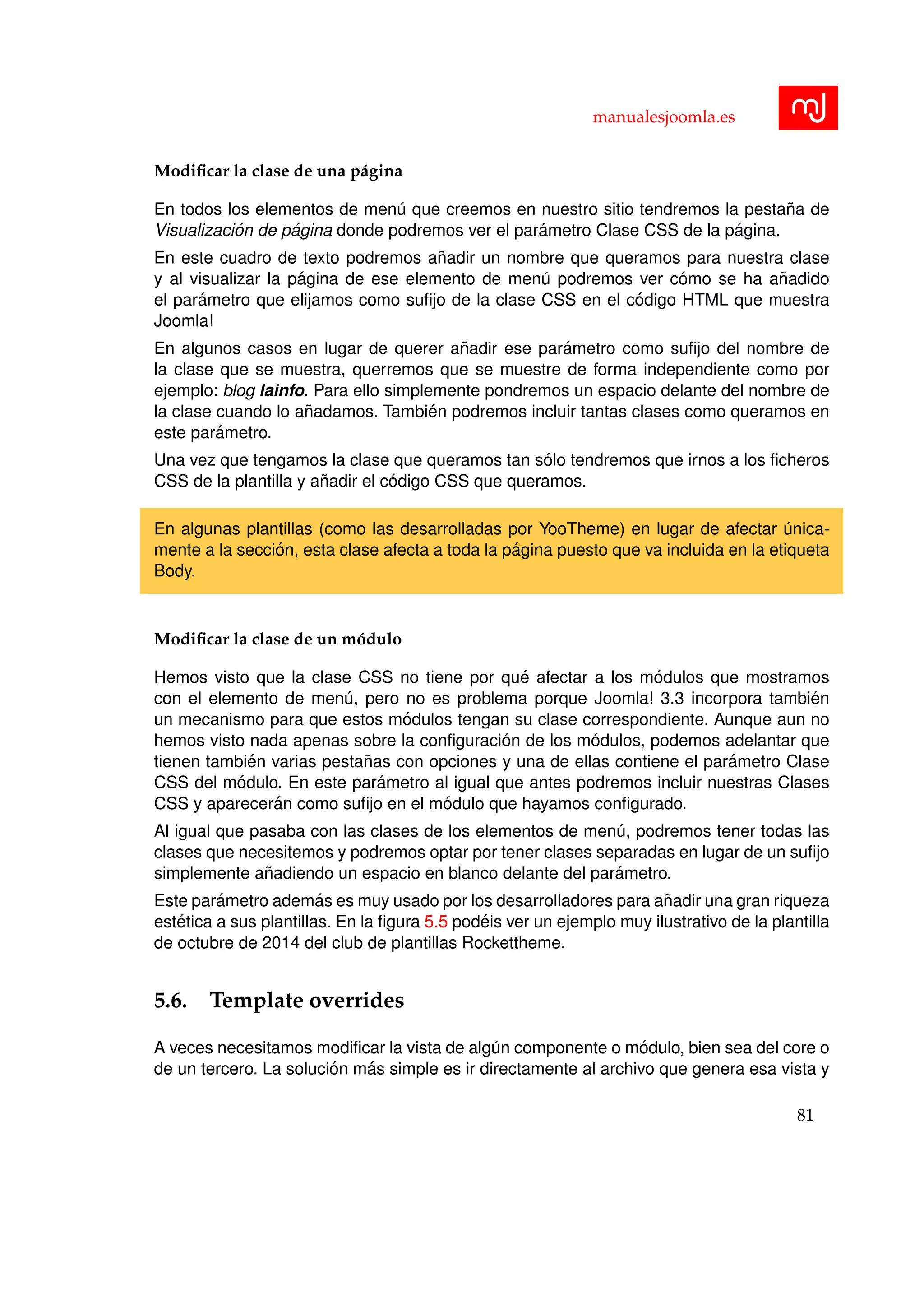 manualesjoomla.es
Modiﬁcar la clase de una p´agina
En todos los elementos de men´u que creemos en nuestro sitio tendremos la pesta˜na de
Visualizaci´on de p´agina donde podremos ver el par´ametro Clase CSS de la p´agina.
En este cuadro de texto podremos a˜nadir un nombre que queramos para nuestra clase
y al visualizar la p´agina de ese elemento de men´u podremos ver c´omo se ha a˜nadido
el par´ametro que elijamos como suﬁjo de la clase CSS en el c´odigo HTML que muestra
Joomla!
En algunos casos en lugar de querer a˜nadir ese par´ametro como suﬁjo del nombre de
la clase que se muestra, querremos que se muestre de forma independiente como por
ejemplo: blog lainfo. Para ello simplemente pondremos un espacio delante del nombre de
la clase cuando lo a˜nadamos. Tambi´en podremos incluir tantas clases como queramos en
este par´ametro.
Una vez que tengamos la clase que queramos tan s´olo tendremos que irnos a los ﬁcheros
CSS de la plantilla y a˜nadir el c´odigo CSS que queramos.
En algunas plantillas (como las desarrolladas por YooTheme) en lugar de afectar ´unica-
mente a la secci´on, esta clase afecta a toda la p´agina puesto que va incluida en la etiqueta
Body.
Modiﬁcar la clase de un m´odulo
Hemos visto que la clase CSS no tiene por qu´e afectar a los m´odulos que mostramos
con el elemento de men´u, pero no es problema porque Joomla! 3.3 incorpora tambi´en
un mecanismo para que estos m´odulos tengan su clase correspondiente. Aunque aun no
hemos visto nada apenas sobre la conﬁguraci´on de los m´odulos, podemos adelantar que
tienen tambi´en varias pesta˜nas con opciones y una de ellas contiene el par´ametro Clase
CSS del m´odulo. En este par´ametro al igual que antes podremos incluir nuestras Clases
CSS y aparecer´an como suﬁjo en el m´odulo que hayamos conﬁgurado.
Al igual que pasaba con las clases de los elementos de men´u, podremos tener todas las
clases que necesitemos y podremos optar por tener clases separadas en lugar de un suﬁjo
simplemente a˜nadiendo un espacio en blanco delante del par´ametro.
Este par´ametro adem´as es muy usado por los desarrolladores para a˜nadir una gran riqueza
est´etica a sus plantillas. En la ﬁgura 5.5 pod´eis ver un ejemplo muy ilustrativo de la plantilla
de octubre de 2014 del club de plantillas Rockettheme.
5.6. Template overrides
A veces necesitamos modiﬁcar la vista de alg´un componente o m´odulo, bien sea del core o
de un tercero. La soluci´on m´as simple es ir directamente al archivo que genera esa vista y
81
 