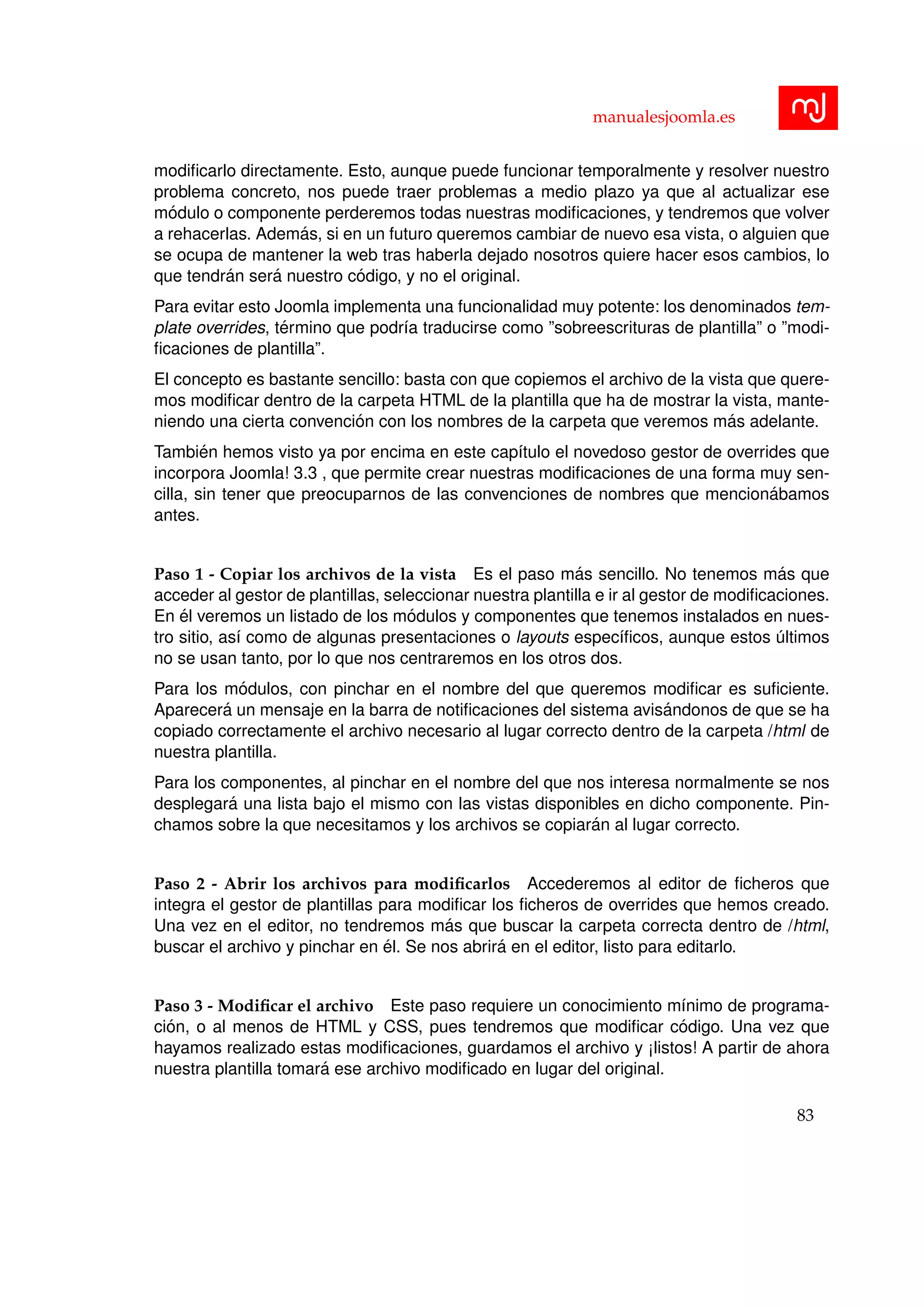 manualesjoomla.es
modiﬁcarlo directamente. Esto, aunque puede funcionar temporalmente y resolver nuestro
problema concreto, nos puede traer problemas a medio plazo ya que al actualizar ese
m´odulo o componente perderemos todas nuestras modiﬁcaciones, y tendremos que volver
a rehacerlas. Adem´as, si en un futuro queremos cambiar de nuevo esa vista, o alguien que
se ocupa de mantener la web tras haberla dejado nosotros quiere hacer esos cambios, lo
que tendr´an ser´a nuestro c´odigo, y no el original.
Para evitar esto Joomla implementa una funcionalidad muy potente: los denominados tem-
plate overrides, t´ermino que podr´ıa traducirse como ”sobreescrituras de plantilla” o ”modi-
ﬁcaciones de plantilla”.
El concepto es bastante sencillo: basta con que copiemos el archivo de la vista que quere-
mos modiﬁcar dentro de la carpeta HTML de la plantilla que ha de mostrar la vista, mante-
niendo una cierta convenci´on con los nombres de la carpeta que veremos m´as adelante.
Tambi´en hemos visto ya por encima en este cap´ıtulo el novedoso gestor de overrides que
incorpora Joomla! 3.3 , que permite crear nuestras modiﬁcaciones de una forma muy sen-
cilla, sin tener que preocuparnos de las convenciones de nombres que mencion´abamos
antes.
Paso 1 - Copiar los archivos de la vista Es el paso m´as sencillo. No tenemos m´as que
acceder al gestor de plantillas, seleccionar nuestra plantilla e ir al gestor de modiﬁcaciones.
En ´el veremos un listado de los m´odulos y componentes que tenemos instalados en nues-
tro sitio, as´ı como de algunas presentaciones o layouts espec´ıﬁcos, aunque estos ´ultimos
no se usan tanto, por lo que nos centraremos en los otros dos.
Para los m´odulos, con pinchar en el nombre del que queremos modiﬁcar es suﬁciente.
Aparecer´a un mensaje en la barra de notiﬁcaciones del sistema avis´andonos de que se ha
copiado correctamente el archivo necesario al lugar correcto dentro de la carpeta /html de
nuestra plantilla.
Para los componentes, al pinchar en el nombre del que nos interesa normalmente se nos
desplegar´a una lista bajo el mismo con las vistas disponibles en dicho componente. Pin-
chamos sobre la que necesitamos y los archivos se copiar´an al lugar correcto.
Paso 2 - Abrir los archivos para modiﬁcarlos Accederemos al editor de ﬁcheros que
integra el gestor de plantillas para modiﬁcar los ﬁcheros de overrides que hemos creado.
Una vez en el editor, no tendremos m´as que buscar la carpeta correcta dentro de /html,
buscar el archivo y pinchar en ´el. Se nos abrir´a en el editor, listo para editarlo.
Paso 3 - Modiﬁcar el archivo Este paso requiere un conocimiento m´ınimo de programa-
ci´on, o al menos de HTML y CSS, pues tendremos que modiﬁcar c´odigo. Una vez que
hayamos realizado estas modiﬁcaciones, guardamos el archivo y ¡listos! A partir de ahora
nuestra plantilla tomar´a ese archivo modiﬁcado en lugar del original.
83
 
