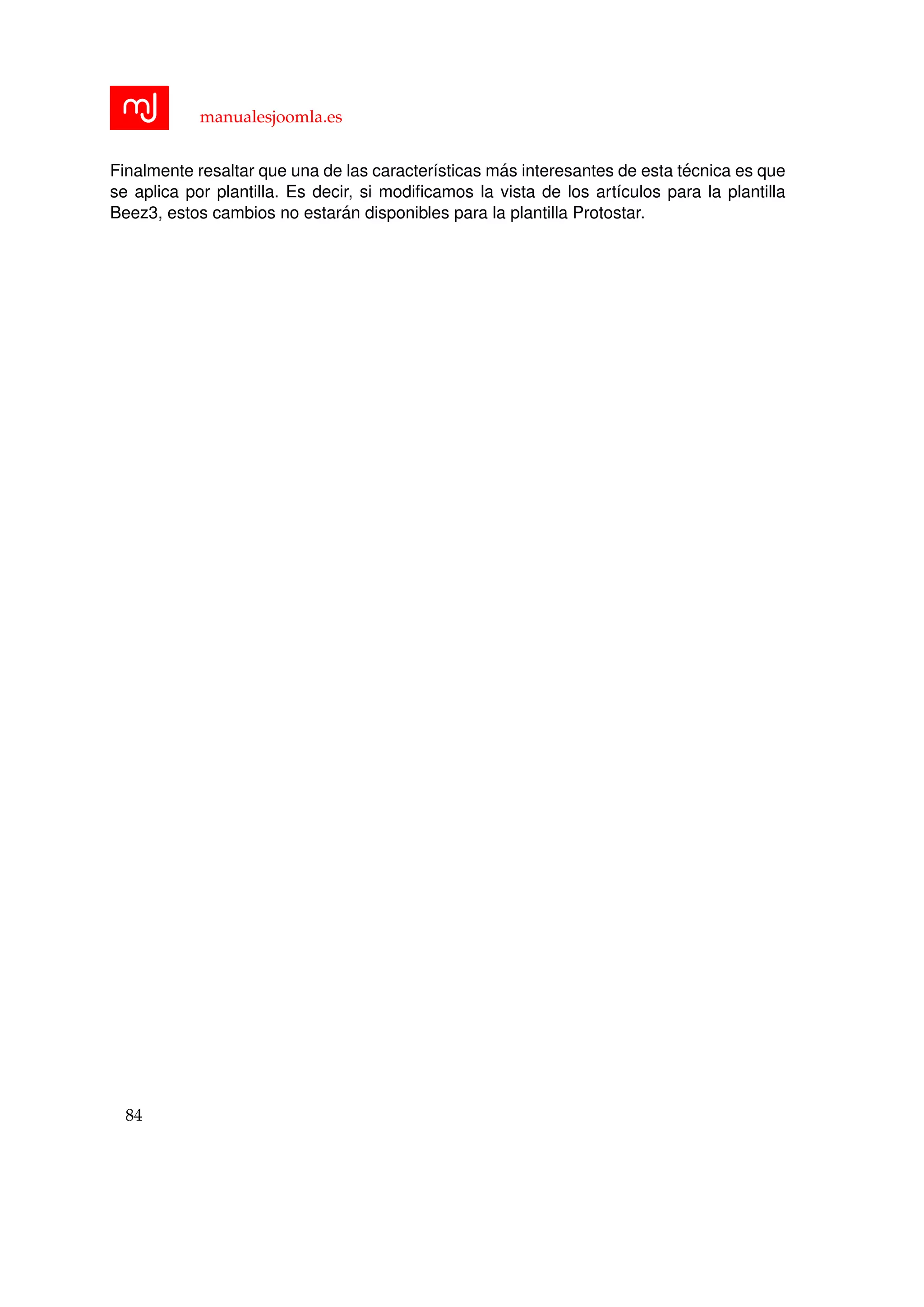 manualesjoomla.es
Finalmente resaltar que una de las caracter´ısticas m´as interesantes de esta t´ecnica es que
se aplica por plantilla. Es decir, si modiﬁcamos la vista de los art´ıculos para la plantilla
Beez3, estos cambios no estar´an disponibles para la plantilla Protostar.
84
 