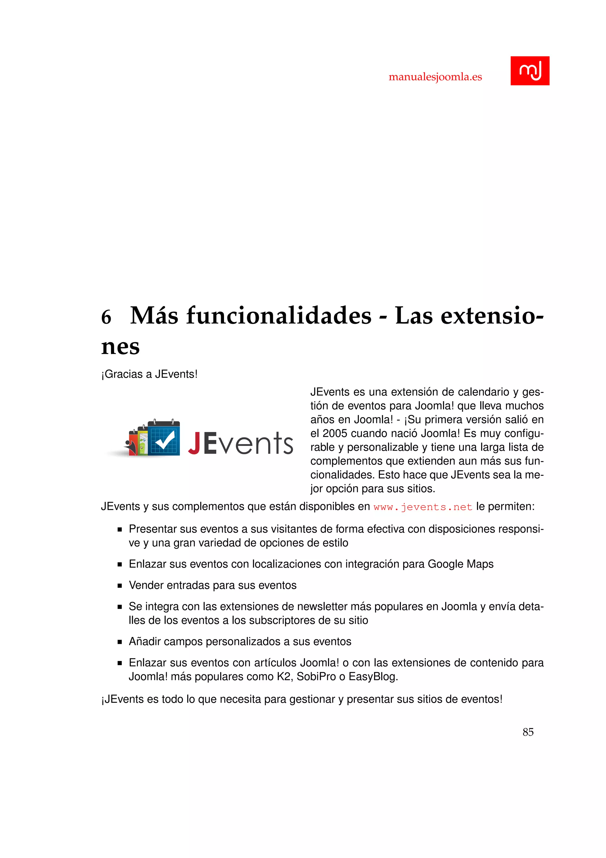 manualesjoomla.es
6 M´as funcionalidades - Las extensio-
nes
¡Gracias a JEvents!
JEvents es una extensi´on de calendario y ges-
ti´on de eventos para Joomla! que lleva muchos
a˜nos en Joomla! - ¡Su primera versi´on sali´o en
el 2005 cuando naci´o Joomla! Es muy conﬁgu-
rable y personalizable y tiene una larga lista de
complementos que extienden aun m´as sus fun-
cionalidades. Esto hace que JEvents sea la me-
jor opci´on para sus sitios.
JEvents y sus complementos que est´an disponibles en www.jevents.net le permiten:
Presentar sus eventos a sus visitantes de forma efectiva con disposiciones responsi-
ve y una gran variedad de opciones de estilo
Enlazar sus eventos con localizaciones con integraci´on para Google Maps
Vender entradas para sus eventos
Se integra con las extensiones de newsletter m´as populares en Joomla y env´ıa deta-
lles de los eventos a los subscriptores de su sitio
A˜nadir campos personalizados a sus eventos
Enlazar sus eventos con art´ıculos Joomla! o con las extensiones de contenido para
Joomla! m´as populares como K2, SobiPro o EasyBlog.
¡JEvents es todo lo que necesita para gestionar y presentar sus sitios de eventos!
85
 