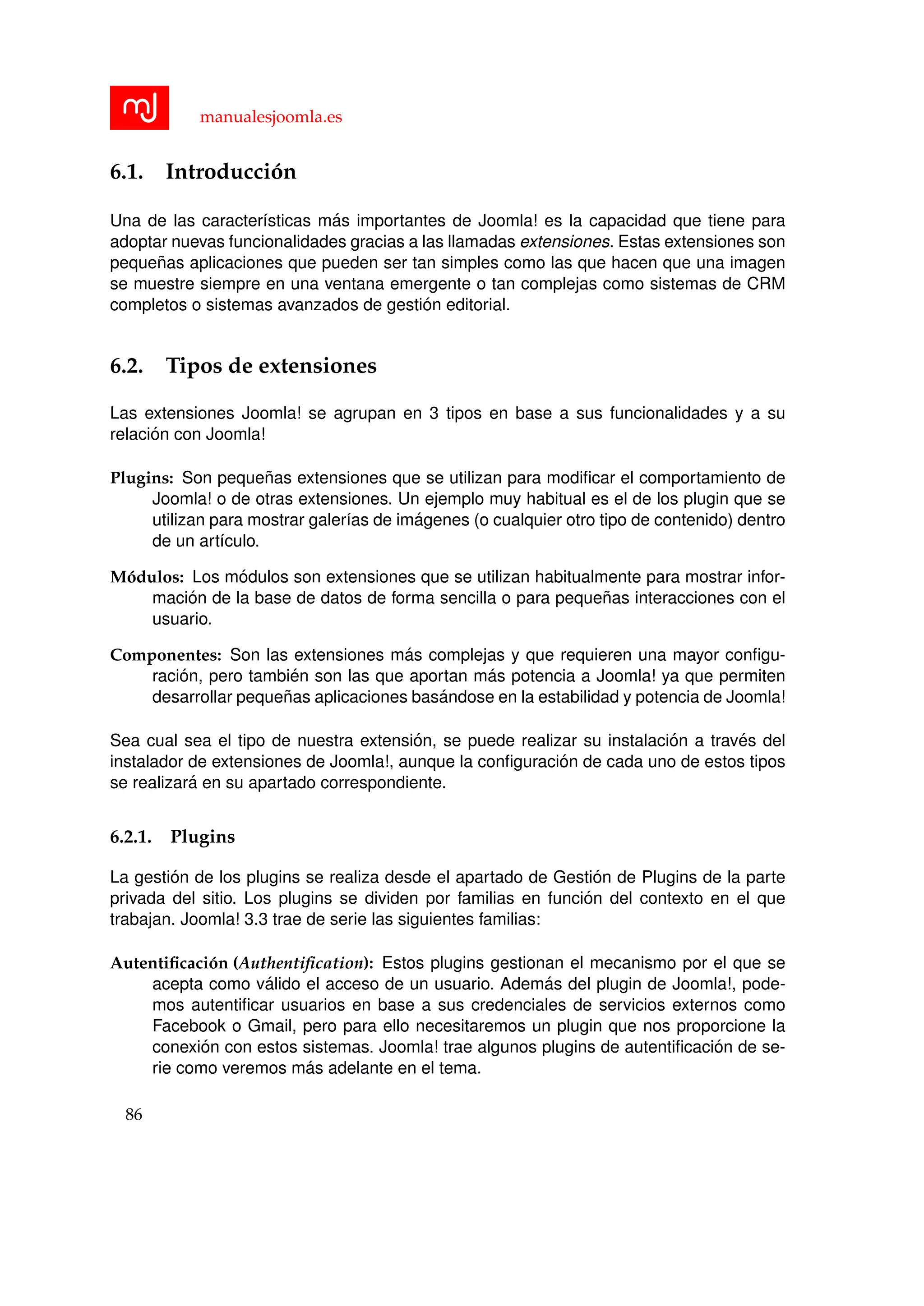 manualesjoomla.es
6.1. Introducci´on
Una de las caracter´ısticas m´as importantes de Joomla! es la capacidad que tiene para
adoptar nuevas funcionalidades gracias a las llamadas extensiones. Estas extensiones son
peque˜nas aplicaciones que pueden ser tan simples como las que hacen que una imagen
se muestre siempre en una ventana emergente o tan complejas como sistemas de CRM
completos o sistemas avanzados de gesti´on editorial.
6.2. Tipos de extensiones
Las extensiones Joomla! se agrupan en 3 tipos en base a sus funcionalidades y a su
relaci´on con Joomla!
Plugins: Son peque˜nas extensiones que se utilizan para modiﬁcar el comportamiento de
Joomla! o de otras extensiones. Un ejemplo muy habitual es el de los plugin que se
utilizan para mostrar galer´ıas de im´agenes (o cualquier otro tipo de contenido) dentro
de un art´ıculo.
M´odulos: Los m´odulos son extensiones que se utilizan habitualmente para mostrar infor-
maci´on de la base de datos de forma sencilla o para peque˜nas interacciones con el
usuario.
Componentes: Son las extensiones m´as complejas y que requieren una mayor conﬁgu-
raci´on, pero tambi´en son las que aportan m´as potencia a Joomla! ya que permiten
desarrollar peque˜nas aplicaciones bas´andose en la estabilidad y potencia de Joomla!
Sea cual sea el tipo de nuestra extensi´on, se puede realizar su instalaci´on a trav´es del
instalador de extensiones de Joomla!, aunque la conﬁguraci´on de cada uno de estos tipos
se realizar´a en su apartado correspondiente.
6.2.1. Plugins
La gesti´on de los plugins se realiza desde el apartado de Gesti´on de Plugins de la parte
privada del sitio. Los plugins se dividen por familias en funci´on del contexto en el que
trabajan. Joomla! 3.3 trae de serie las siguientes familias:
Autentiﬁcaci´on (Authentiﬁcation): Estos plugins gestionan el mecanismo por el que se
acepta como v´alido el acceso de un usuario. Adem´as del plugin de Joomla!, pode-
mos autentiﬁcar usuarios en base a sus credenciales de servicios externos como
Facebook o Gmail, pero para ello necesitaremos un plugin que nos proporcione la
conexi´on con estos sistemas. Joomla! trae algunos plugins de autentiﬁcaci´on de se-
rie como veremos m´as adelante en el tema.
86
 
