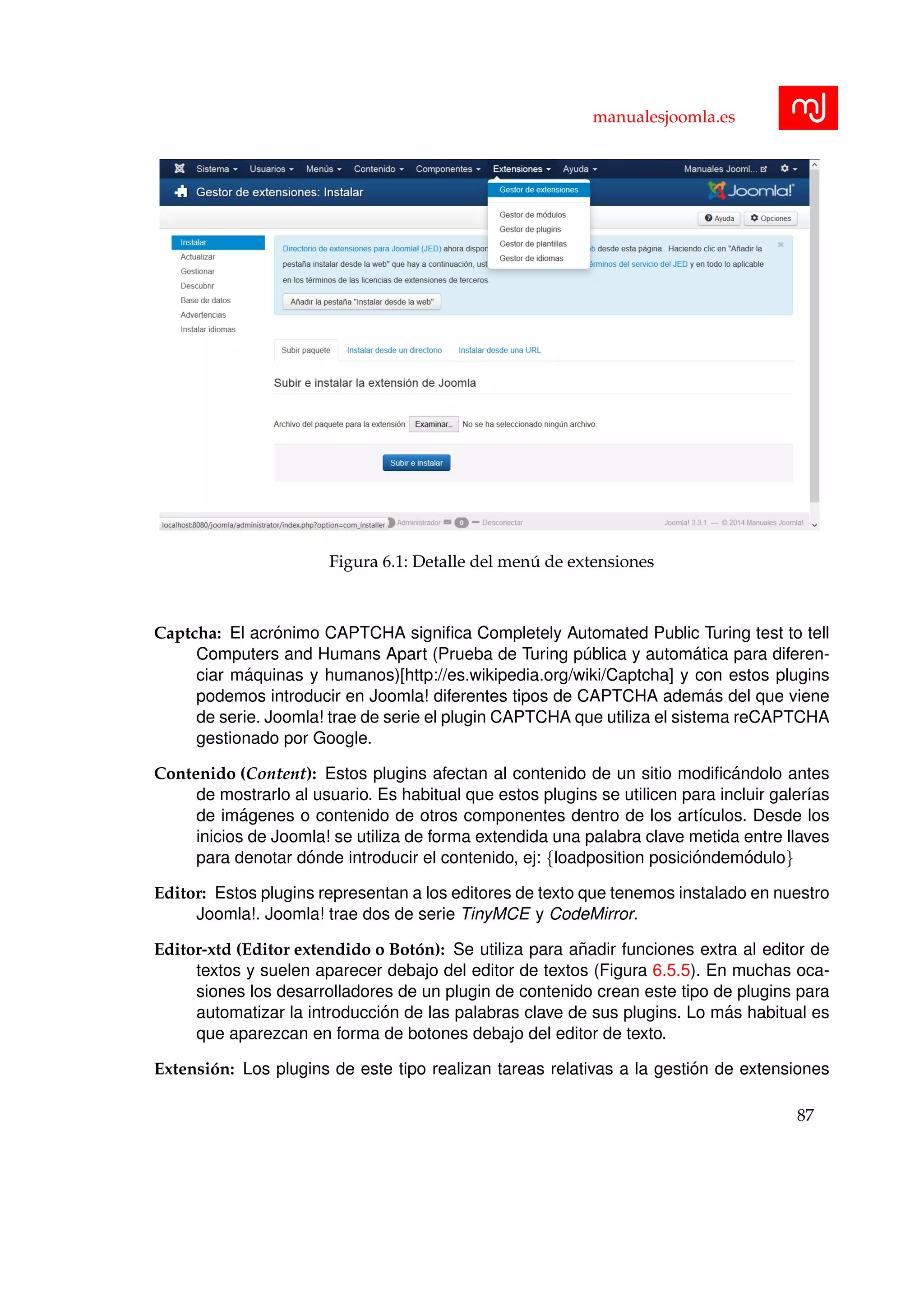 manualesjoomla.es
Figura 6.1: Detalle del men´u de extensiones
Captcha: El acr´onimo CAPTCHA signiﬁca Completely Automated Public Turing test to tell
Computers and Humans Apart (Prueba de Turing p´ublica y autom´atica para diferen-
ciar m´aquinas y humanos)[http://es.wikipedia.org/wiki/Captcha] y con estos plugins
podemos introducir en Joomla! diferentes tipos de CAPTCHA adem´as del que viene
de serie. Joomla! trae de serie el plugin CAPTCHA que utiliza el sistema reCAPTCHA
gestionado por Google.
Contenido (Content): Estos plugins afectan al contenido de un sitio modiﬁc´andolo antes
de mostrarlo al usuario. Es habitual que estos plugins se utilicen para incluir galer´ıas
de im´agenes o contenido de otros componentes dentro de los art´ıculos. Desde los
inicios de Joomla! se utiliza de forma extendida una palabra clave metida entre llaves
para denotar d´onde introducir el contenido, ej: {loadposition posici´ondem´odulo}
Editor: Estos plugins representan a los editores de texto que tenemos instalado en nuestro
Joomla!. Joomla! trae dos de serie TinyMCE y CodeMirror.
Editor-xtd (Editor extendido o Bot´on): Se utiliza para a˜nadir funciones extra al editor de
textos y suelen aparecer debajo del editor de textos (Figura 6.5.5). En muchas oca-
siones los desarrolladores de un plugin de contenido crean este tipo de plugins para
automatizar la introducci´on de las palabras clave de sus plugins. Lo m´as habitual es
que aparezcan en forma de botones debajo del editor de texto.
Extensi´on: Los plugins de este tipo realizan tareas relativas a la gesti´on de extensiones
87
 