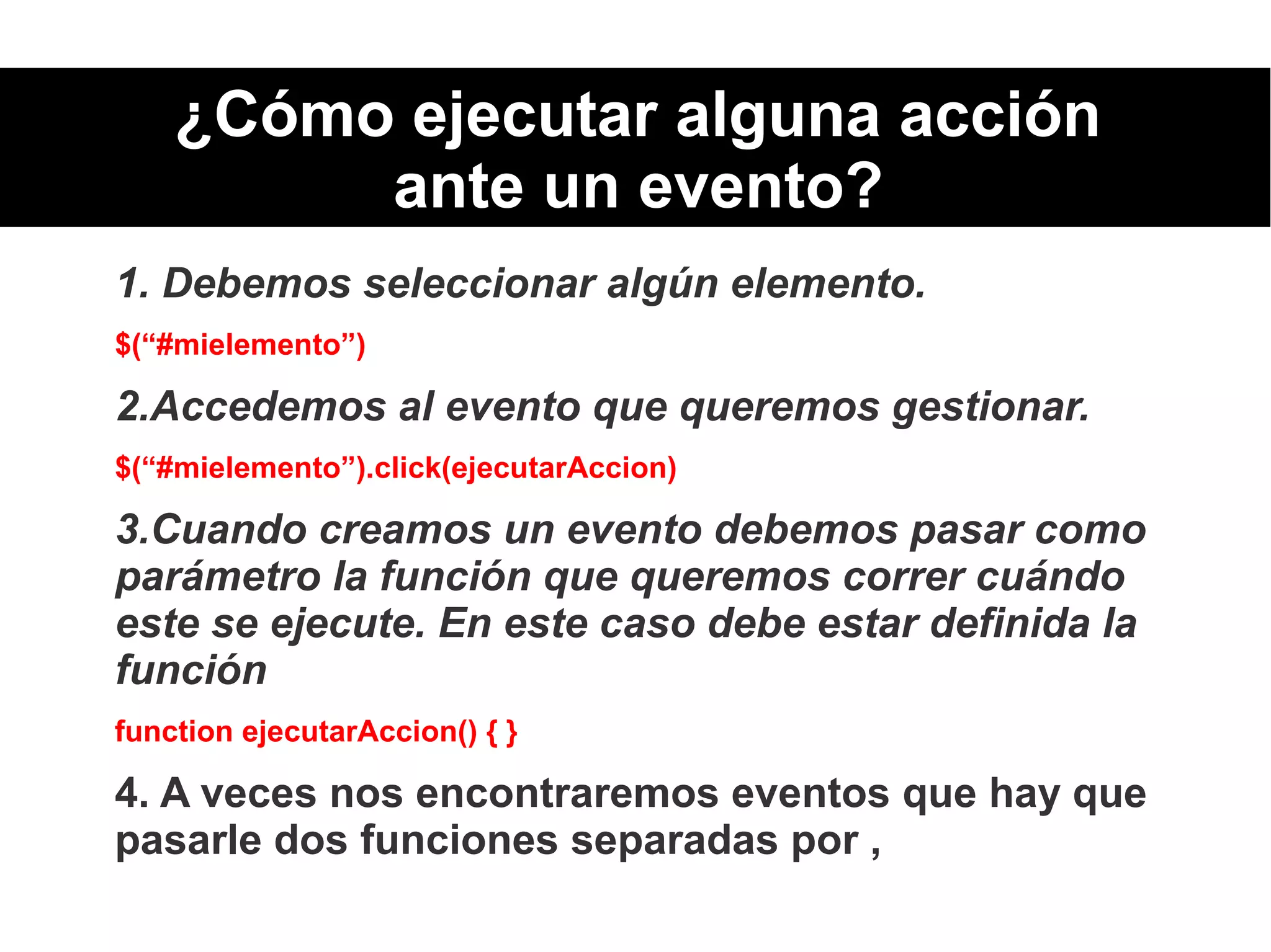 ¿Cómo ejecutar alguna acción
ante un evento?
1. Debemos seleccionar algún elemento.
$(“#mielemento”)
2.Accedemos al evento que queremos gestionar.
$(“#mielemento”).click(ejecutarAccion)
3.Cuando creamos un evento debemos pasar como
parámetro la función que queremos correr cuándo
este se ejecute. En este caso debe estar definida la
función
function ejecutarAccion() { }
4. A veces nos encontraremos eventos que hay que
pasarle dos funciones separadas por ,
 
