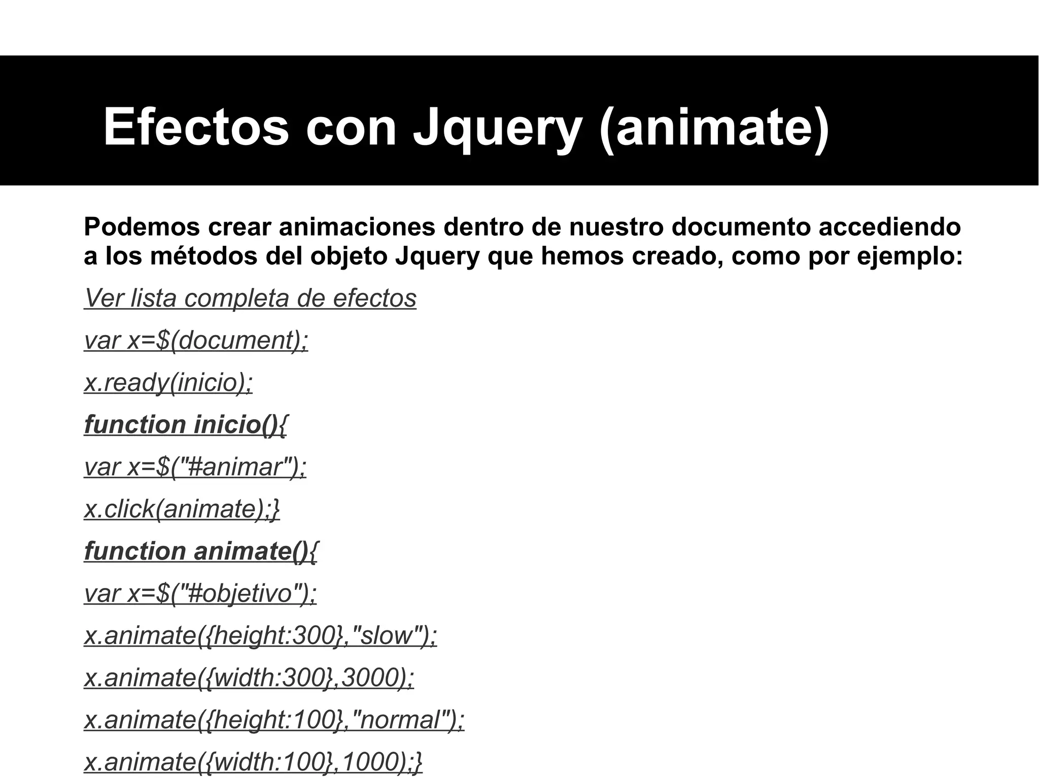Efectos con Jquery (animate)
Podemos crear animaciones dentro de nuestro documento accediendo
a los métodos del objeto Jquery que hemos creado, como por ejemplo:
Ver lista completa de efectos
var x=$(document);
x.ready(inicio);
function inicio(){
var x=$("#animar");
x.click(animate);}
function animate(){
var x=$("#objetivo");
x.animate({height:300},"slow");
x.animate({width:300},3000);
x.animate({height:100},"normal");
x.animate({width:100},1000);}
 