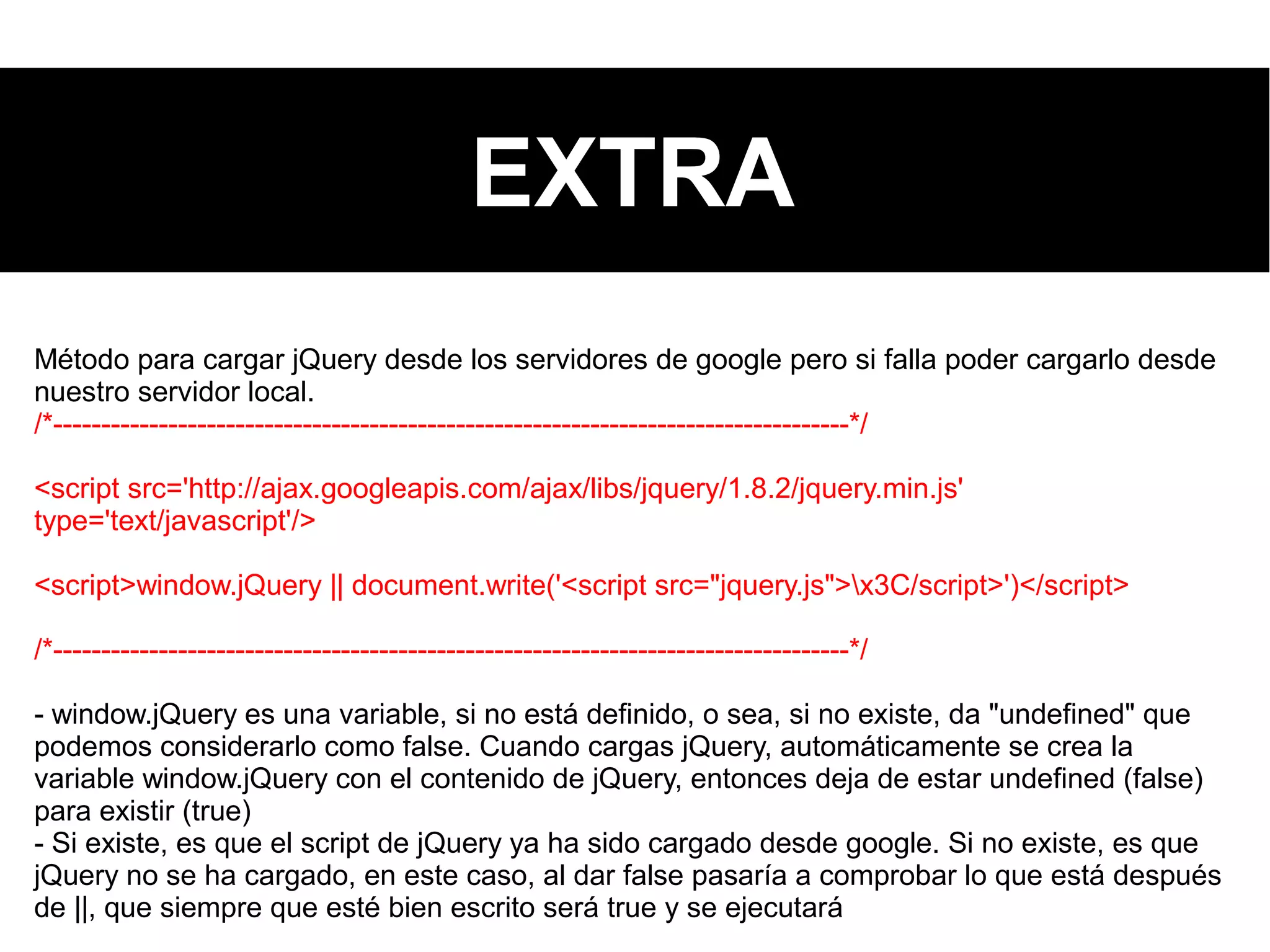 EXTRA
Método para cargar jQuery desde los servidores de google pero si falla poder cargarlo desde
nuestro servidor local.
/*-----------------------------------------------------------------------------------*/
<script src='http://ajax.googleapis.com/ajax/libs/jquery/1.8.2/jquery.min.js'
type='text/javascript'/>
<script>window.jQuery || document.write('<script src="jquery.js">x3C/script>')</script>
/*-----------------------------------------------------------------------------------*/
- window.jQuery es una variable, si no está definido, o sea, si no existe, da "undefined" que
podemos considerarlo como false. Cuando cargas jQuery, automáticamente se crea la
variable window.jQuery con el contenido de jQuery, entonces deja de estar undefined (false)
para existir (true)
- Si existe, es que el script de jQuery ya ha sido cargado desde google. Si no existe, es que
jQuery no se ha cargado, en este caso, al dar false pasaría a comprobar lo que está después
de ||, que siempre que esté bien escrito será true y se ejecutará
 