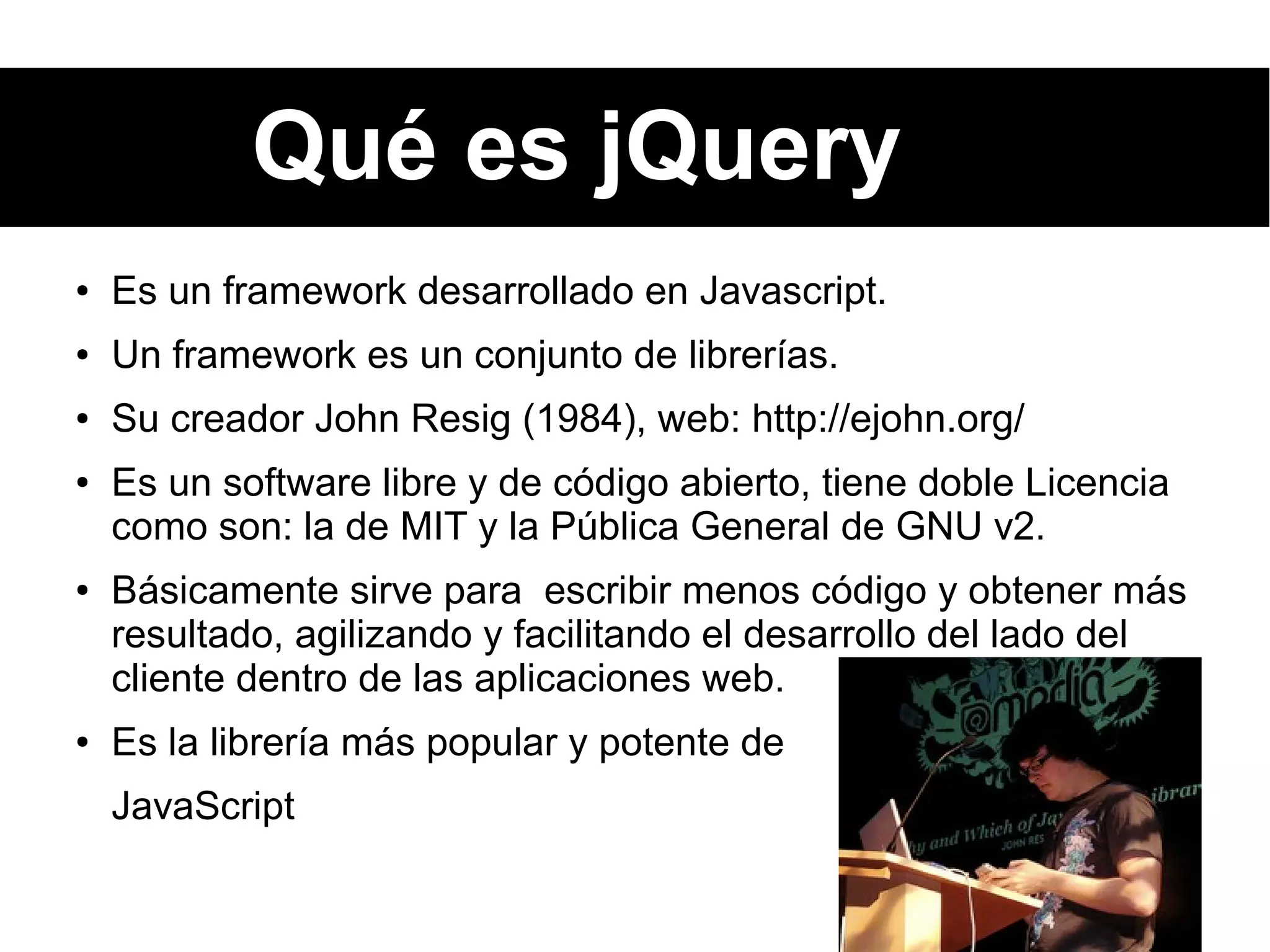 Qué es jQuery
● Es un framework desarrollado en Javascript.
● Un framework es un conjunto de librerías.
● Su creador John Resig (1984), web: http://ejohn.org/
● Es un software libre y de código abierto, tiene doble Licencia
como son: la de MIT y la Pública General de GNU v2.
● Básicamente sirve para escribir menos código y obtener más
resultado, agilizando y facilitando el desarrollo del lado del
cliente dentro de las aplicaciones web.
● Es la librería más popular y potente de
JavaScript
 