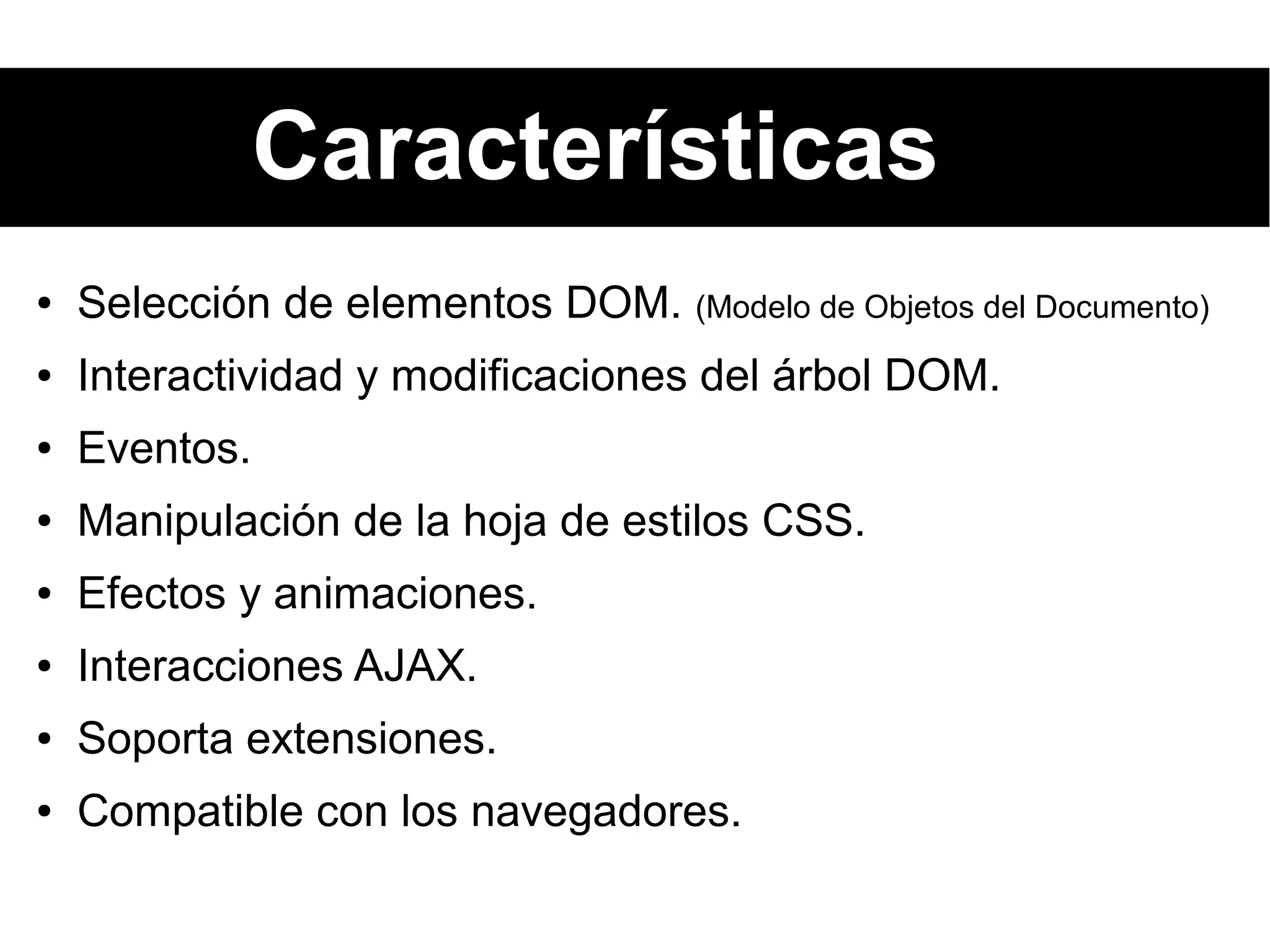 Características
● Selección de elementos DOM. (Modelo de Objetos del Documento)
● Interactividad y modificaciones del árbol DOM.
● Eventos.
● Manipulación de la hoja de estilos CSS.
● Efectos y animaciones.
● Interacciones AJAX.
● Soporta extensiones.
● Compatible con los navegadores.
 