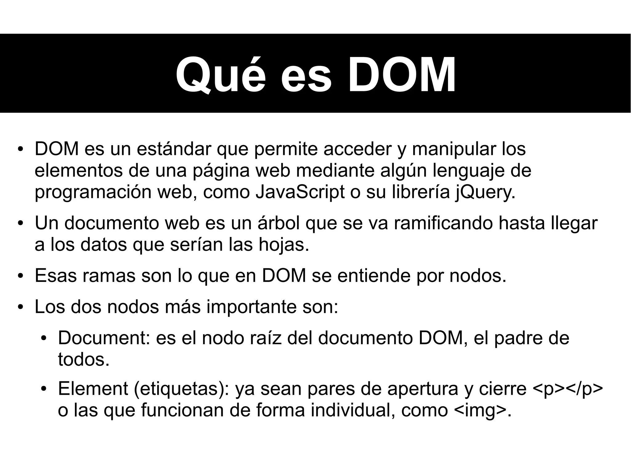 Qué es DOM
● DOM es un estándar que permite acceder y manipular los
elementos de una página web mediante algún lenguaje de
programación web, como JavaScript o su librería jQuery.
● Un documento web es un árbol que se va ramificando hasta llegar
a los datos que serían las hojas.
● Esas ramas son lo que en DOM se entiende por nodos.
● Los dos nodos más importante son:
● Document: es el nodo raíz del documento DOM, el padre de
todos.
● Element (etiquetas): ya sean pares de apertura y cierre <p></p>
o las que funcionan de forma individual, como <img>.
 