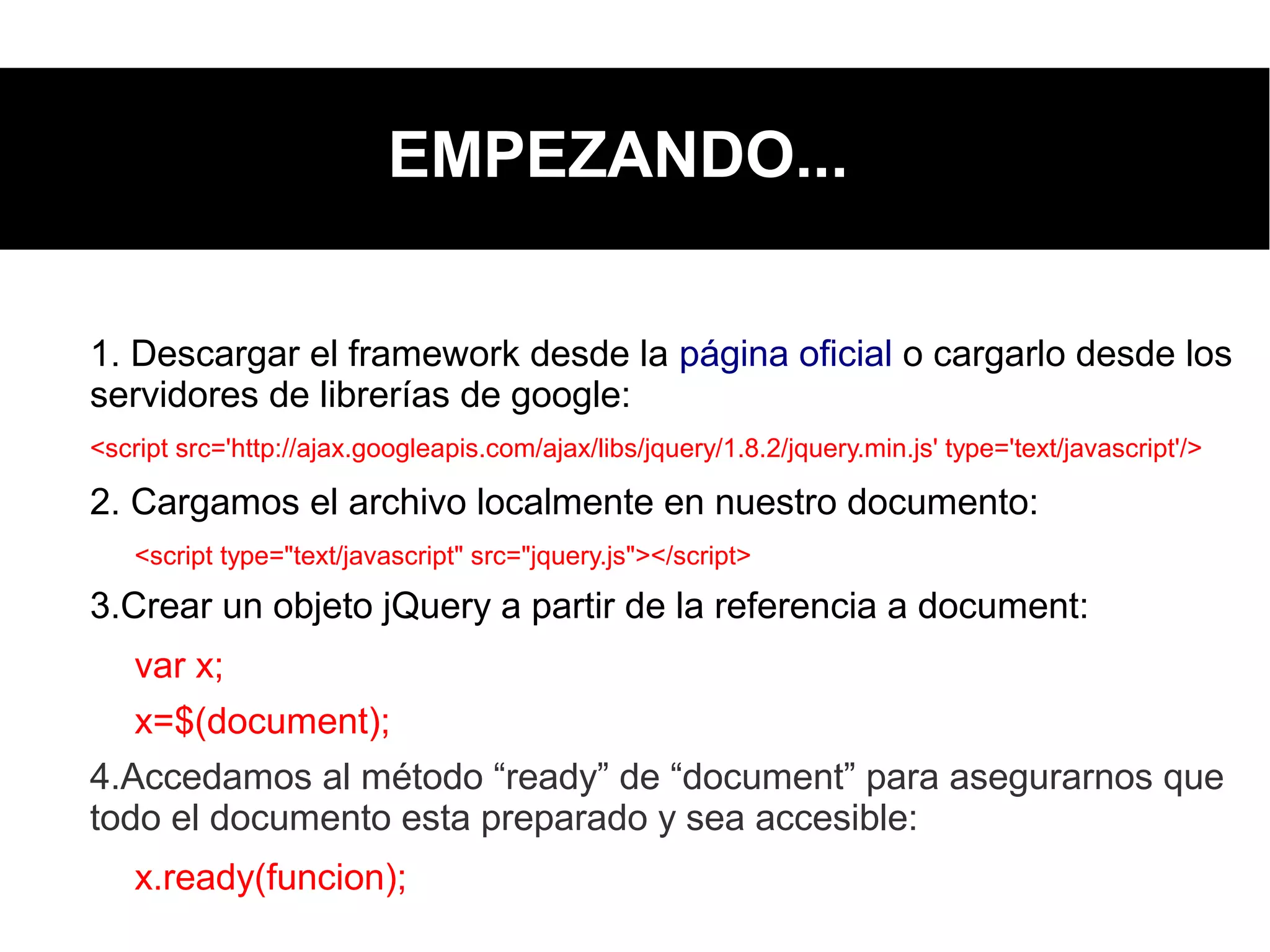 EMPEZANDO...
1. Descargar el framework desde la página oficial o cargarlo desde los
servidores de librerías de google:
<script src='http://ajax.googleapis.com/ajax/libs/jquery/1.8.2/jquery.min.js' type='text/javascript'/>
2. Cargamos el archivo localmente en nuestro documento:
<script type="text/javascript" src="jquery.js"></script>
3.Crear un objeto jQuery a partir de la referencia a document:
var x;
x=$(document);
4.Accedamos al método “ready” de “document” para asegurarnos que
todo el documento esta preparado y sea accesible:
x.ready(funcion);
 