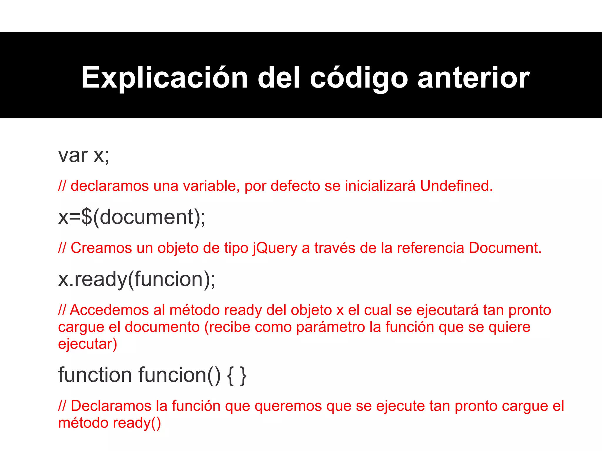 Explicación del código anterior
var x;
// declaramos una variable, por defecto se inicializará Undefined.
x=$(document);
// Creamos un objeto de tipo jQuery a través de la referencia Document.
x.ready(funcion);
// Accedemos al método ready del objeto x el cual se ejecutará tan pronto
cargue el documento (recibe como parámetro la función que se quiere
ejecutar)
function funcion() { }
// Declaramos la función que queremos que se ejecute tan pronto cargue el
método ready()
 