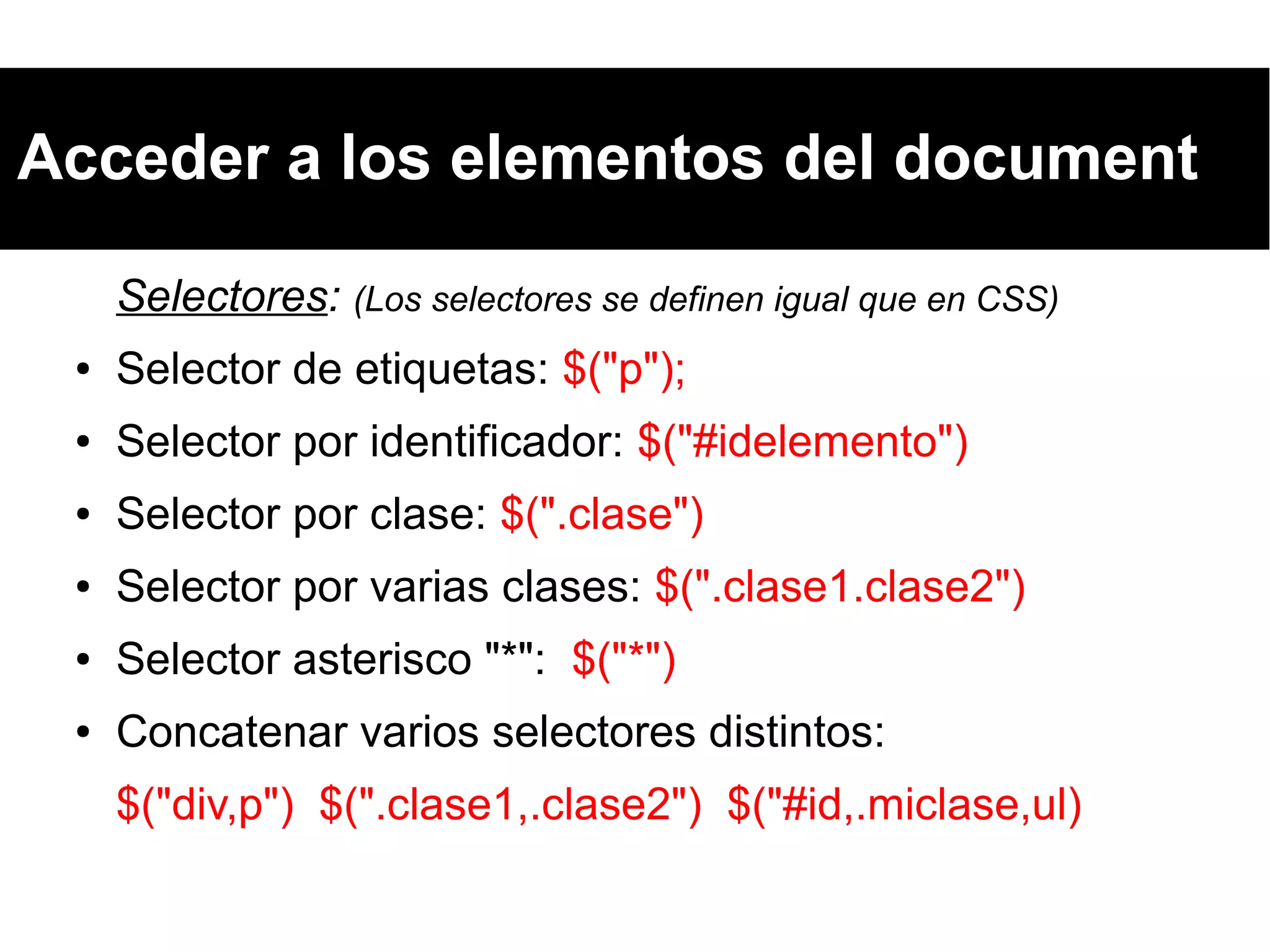 Acceder a los elementos del document
Selectores: (Los selectores se definen igual que en CSS)
● Selector de etiquetas: $("p");
● Selector por identificador: $("#idelemento")
● Selector por clase: $(".clase")
● Selector por varias clases: $(".clase1.clase2")
● Selector asterisco "*": $("*")
● Concatenar varios selectores distintos:
$("div,p") $(".clase1,.clase2") $("#id,.miclase,ul)
 