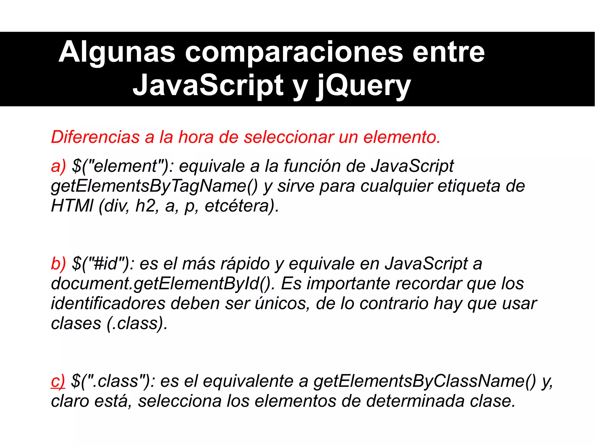 Algunas comparaciones entre
JavaScript y jQuery
Diferencias a la hora de seleccionar un elemento.
a) $("element"): equivale a la función de JavaScript
getElementsByTagName() y sirve para cualquier etiqueta de
HTMl (div, h2, a, p, etcétera).
b) $("#id"): es el más rápido y equivale en JavaScript a
document.getElementById(). Es importante recordar que los
identificadores deben ser únicos, de lo contrario hay que usar
clases (.class).
c) $(".class"): es el equivalente a getElementsByClassName() y,
claro está, selecciona los elementos de determinada clase.
 