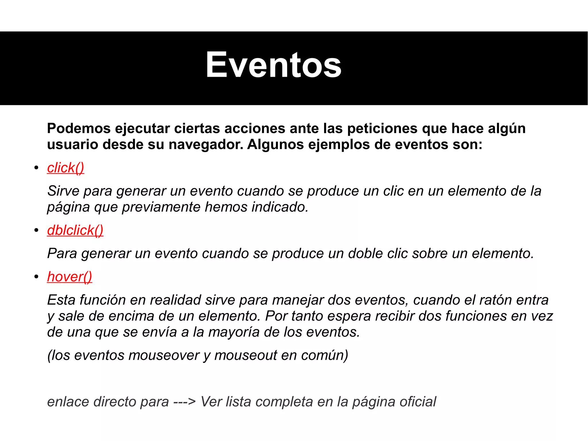 Eventos
Podemos ejecutar ciertas acciones ante las peticiones que hace algún
usuario desde su navegador. Algunos ejemplos de eventos son:
● click()
Sirve para generar un evento cuando se produce un clic en un elemento de la
página que previamente hemos indicado.
● dblclick()
Para generar un evento cuando se produce un doble clic sobre un elemento.
● hover()
Esta función en realidad sirve para manejar dos eventos, cuando el ratón entra
y sale de encima de un elemento. Por tanto espera recibir dos funciones en vez
de una que se envía a la mayoría de los eventos.
(los eventos mouseover y mouseout en común)
enlace directo para ---> Ver lista completa en la página oficial
 