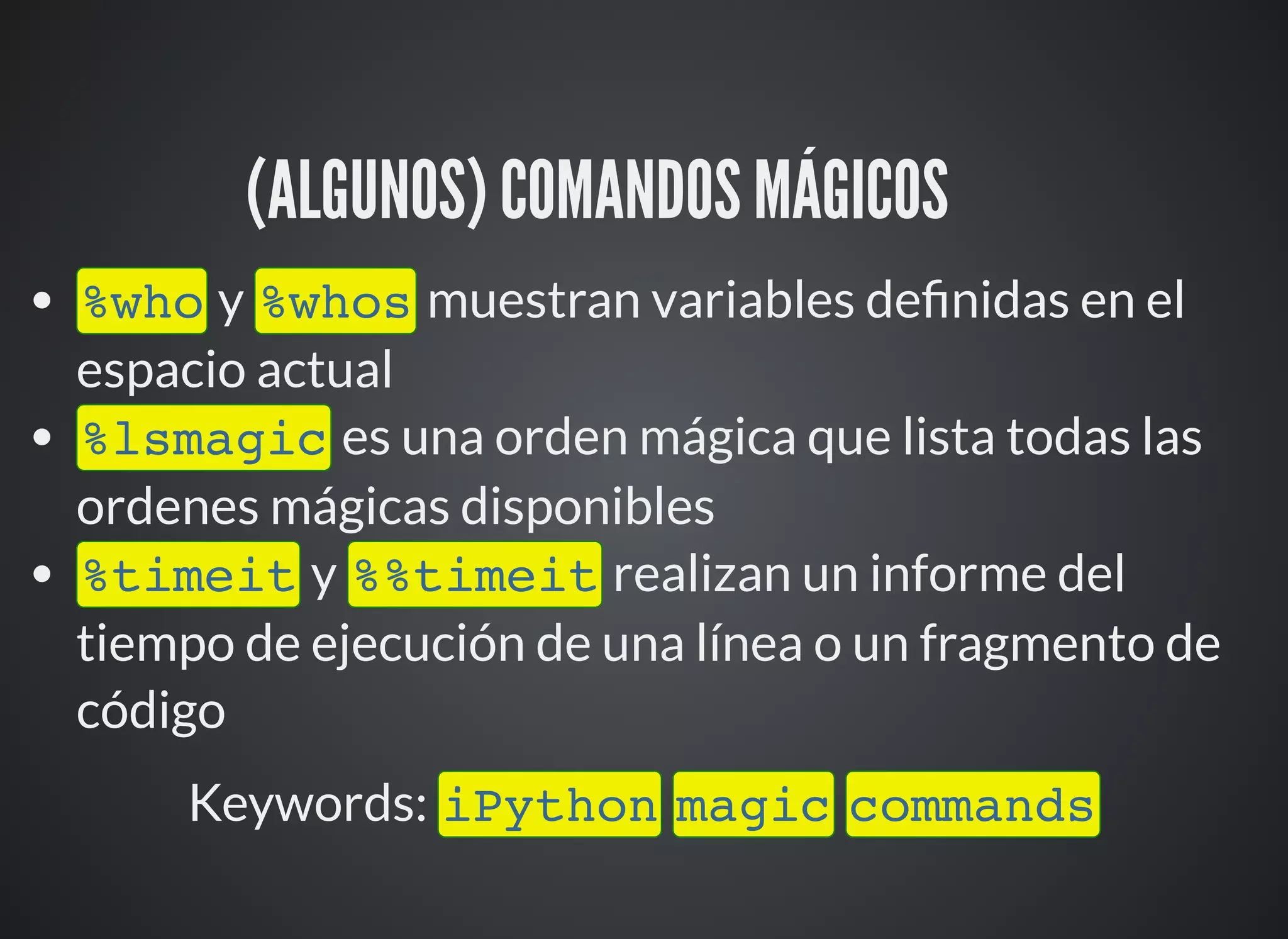 (ALGUNOS) COMANDOS MÁGICOS ⚙
%who y %whos muestran variables de nidas en el
espacio actual
%lsmagic es una orden mágica que lista todas las
ordenes mágicas disponibles
%timeit y %%timeit realizan un informe del
tiempo de ejecución de una línea o un fragmento de
código
Keywords: iPython magic commands
 