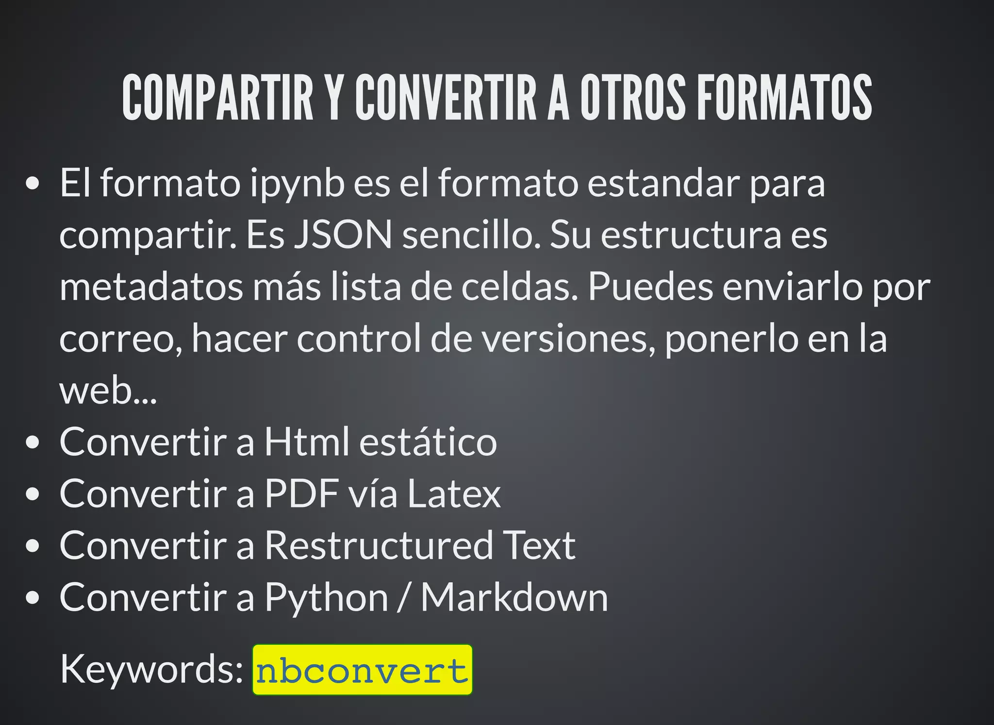 COMPARTIR Y CONVERTIR A OTROS FORMATOS
El formato ipynb es el formato estandar para
compartir. Es JSON sencillo. Su estructura es
metadatos más lista de celdas. Puedes enviarlo por
correo, hacer control de versiones, ponerlo en la
web...
Convertir a Html estático
Convertir a PDF vía Latex
Convertir a Restructured Text
Convertir a Python / Markdown
Keywords: nbconvert
 