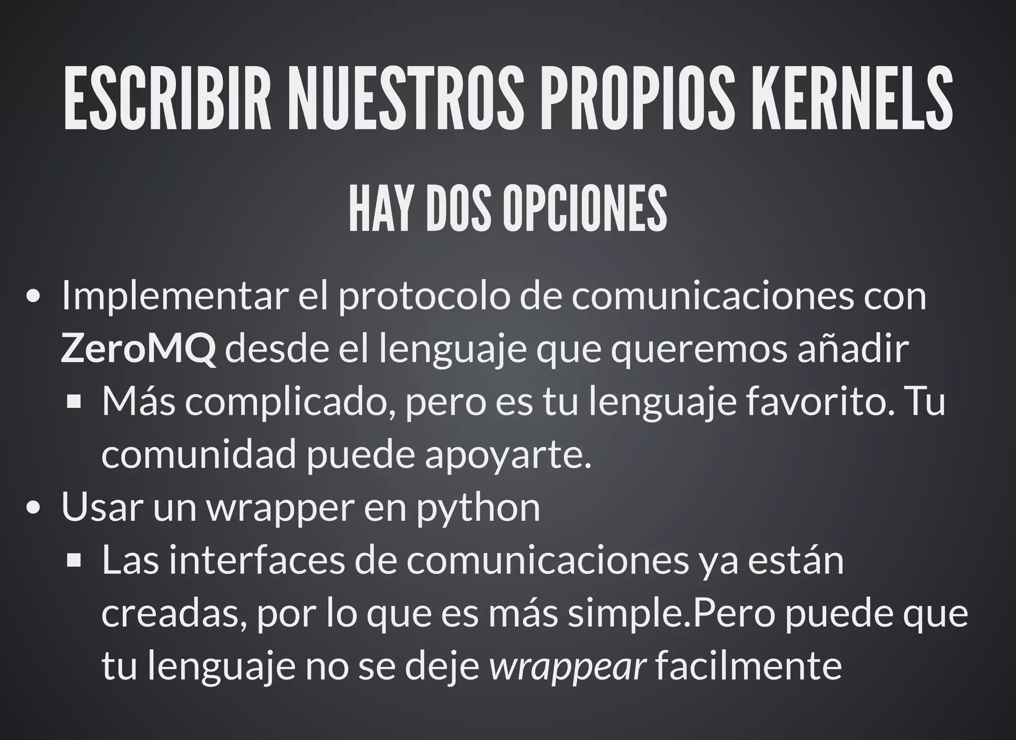 ESCRIBIR NUESTROS PROPIOS KERNELS
HAY DOS OPCIONES
Implementar el protocolo de comunicaciones con
ZeroMQ desde el lenguaje que queremos añadir
Más complicado, pero es tu lenguaje favorito. Tu
comunidad puede apoyarte.
Usar un wrapper en python
Las interfaces de comunicaciones ya están
creadas, por lo que es más simple.Pero puede que
tu lenguaje no se deje wrappear facilmente
 