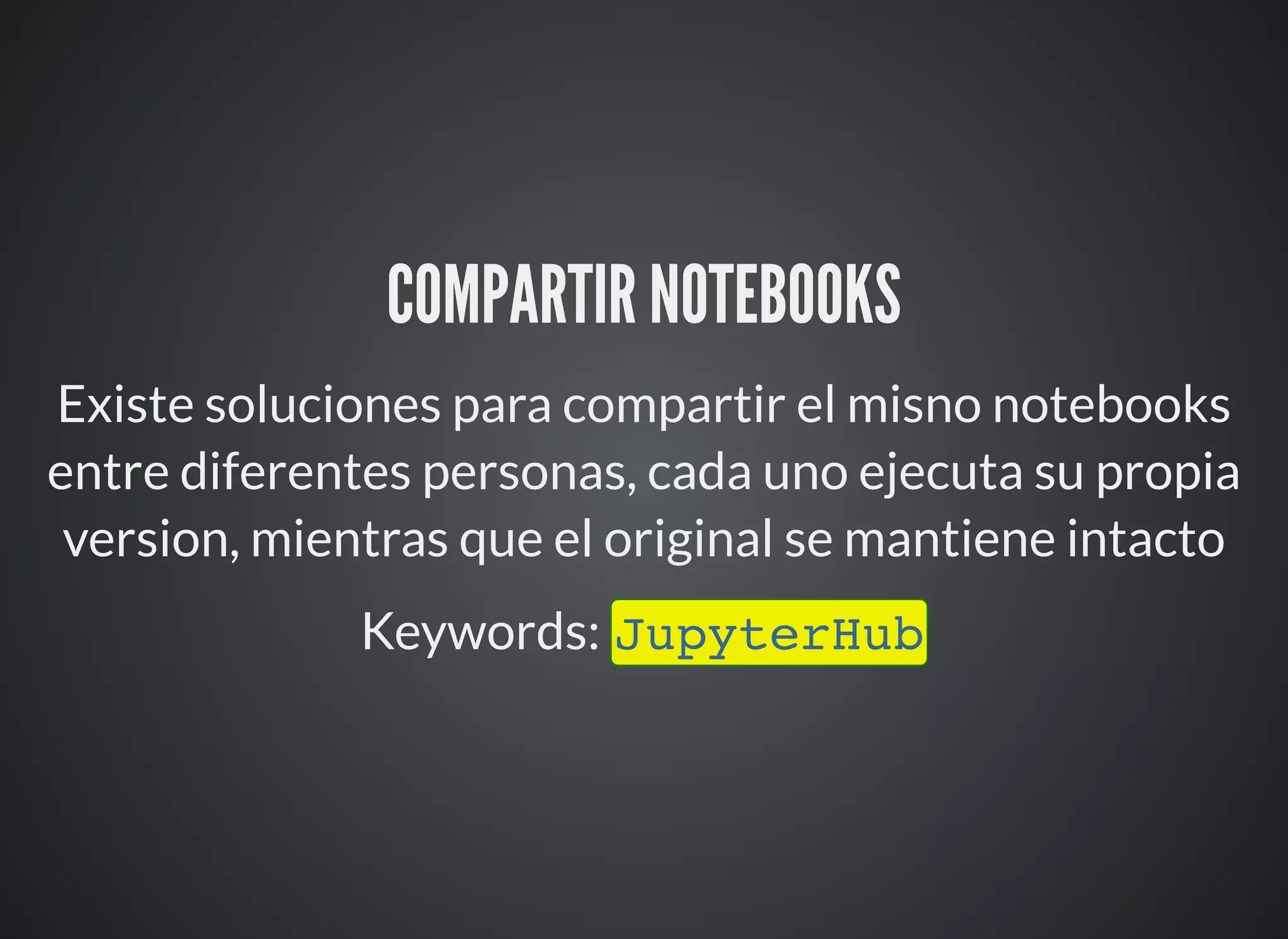 COMPARTIR NOTEBOOKS
Existe soluciones para compartir el misno notebooks
entre diferentes personas, cada uno ejecuta su propia
version, mientras que el original se mantiene intacto
Keywords: JupyterHub
 