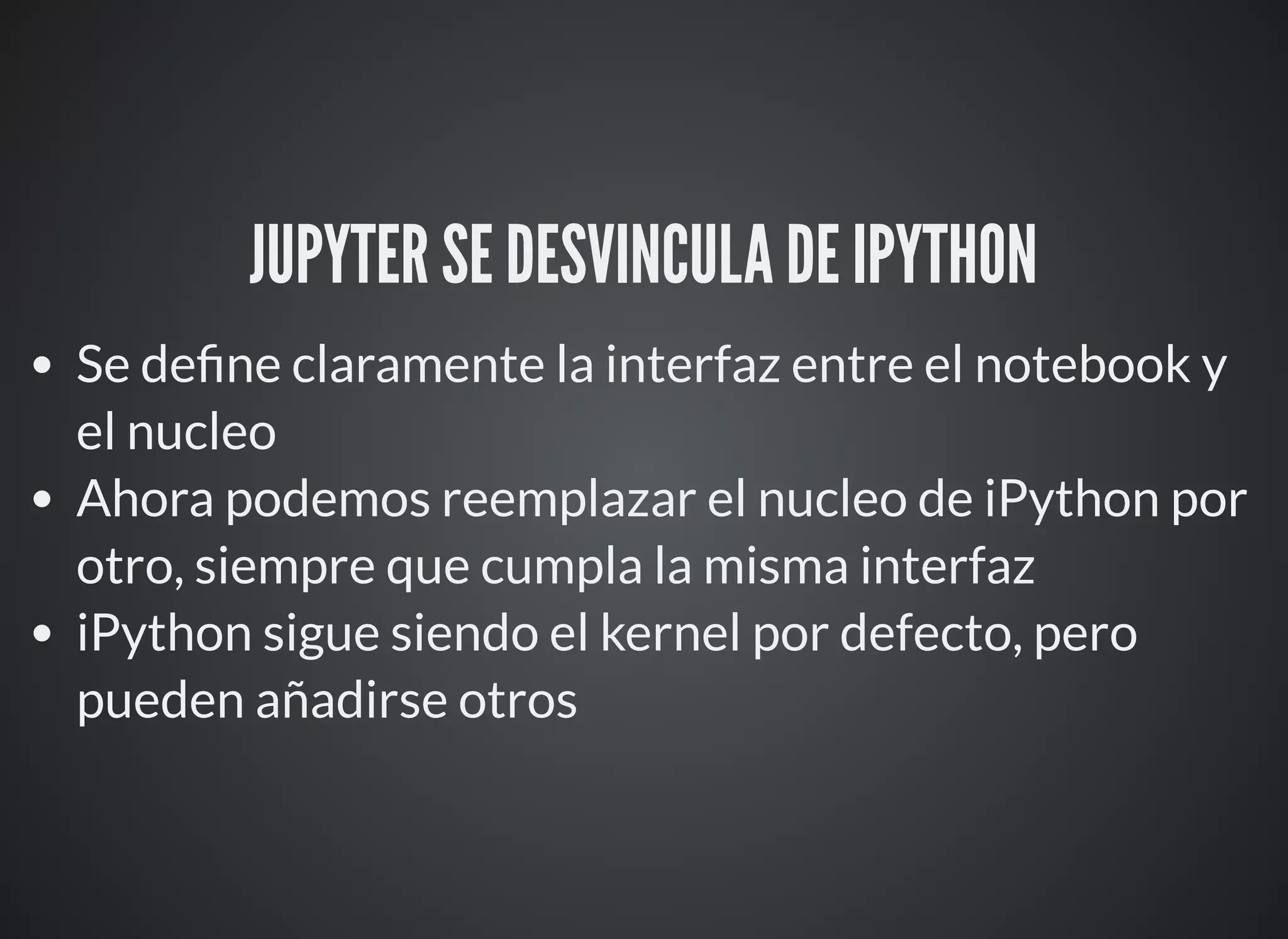 JUPYTER SE DESVINCULA DE IPYTHON
Se de ne claramente la interfaz entre el notebook y
el nucleo
Ahora podemos reemplazar el nucleo de iPython por
otro, siempre que cumpla la misma interfaz
iPython sigue siendo el kernel por defecto, pero
pueden añadirse otros
 