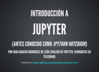 INTRODUCCIÓN A
JUPYTER
(ANTES CONOCIDO COMO IPYTHONNOTEBOOK)
POR JUAN IGNACIO RODRÍGUEZ DE LEÓN (@JILEON EN TWITTER, @EURIBATES EN
TELEGRAM)
Fuentes en https://github.com/euribates/Jupyter-Intro
 
