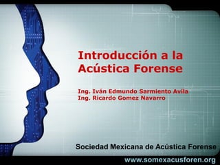 LOGO




Introducción a la
Acústica Forense
Ing. Iván Edmundo Sarmiento Avila
Ing. Ricardo Gomez Navarro




Sociedad Mexicana de Acústica Forense
 