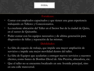 FODA:



                                   Fortalezas:
•   Contar con empleados capacitados y que tienen una gran experiencia
    trabajando en Talleres y Concesionarios.
•   La excelente ubicación del Taller en el Sector Sur de la ciudad de Quito,
    en el sector de Quitumbe.
•   Poder contar con los equipos necesarios y de ultima generación para
    diagnostico de fallas y reparación de las mismas.
                                  Debilidades:
•   La falta de espacio de trabajo, que impide una mayor ampliación de
    servicios e impide una mejor movilidad dentro del taller.
•   La falta de Equipos que ayudarían a entregar nuevos servicios a nuestros
    clientes, como banco de Bombas Diesel de Alta Presión, alineadora, etc.
•   Que el taller no se encuentra localizado en una Avenida principal, sino
    en una calle transversal.
 