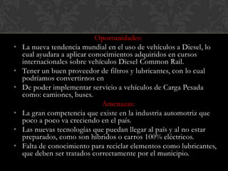 Oportunidades:
•   La nueva tendencia mundial en el uso de vehículos a Diesel, lo
    cual ayudara a aplicar conocimientos adquiridos en cursos
    internacionales sobre vehículos Diesel Common Rail.
•   Tener un buen proveedor de filtros y lubricantes, con lo cual
    podríamos convertirnos en
•   De poder implementar servicio a vehículos de Carga Pesada
    como: camiones, buses.
                               Amenazas:
•   La gran competencia que existe en la industria automotriz que
    poco a poco va creciendo en el país.
•   Las nuevas tecnologías que puedan llegar al país y al no estar
    preparados, como son híbridos o carros 100% eléctricos.
•   Falta de conocimiento para reciclar elementos como lubricantes,
    que deben ser tratados correctamente por el municipio.
 