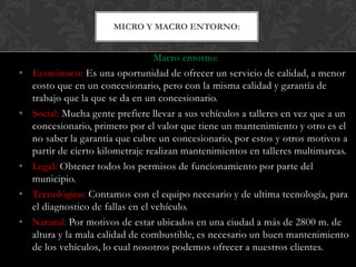 MICRO Y MACRO ENTORNO:


                                    Macro entorno:
•   Económico: Es una oportunidad de ofrecer un servicio de calidad, a menor
    costo que en un concesionario, pero con la misma calidad y garantía de
    trabajo que la que se da en un concesionario.
•   Social: Mucha gente prefiere llevar a sus vehículos a talleres en vez que a un
    concesionario, primero por el valor que tiene un mantenimiento y otro es el
    no saber la garantía que cubre un concesionario, por estos y otros motivos a
    partir de cierto kilometraje realizan mantenimientos en talleres multimarcas.
•   Legal: Obtener todos los permisos de funcionamiento por parte del
    municipio.
•   Tecnológico: Contamos con el equipo necesario y de ultima tecnología, para
    el diagnostico de fallas en el vehículo.
•   Natural: Por motivos de estar ubicados en una ciudad a más de 2800 m. de
    altura y la mala calidad de combustible, es necesario un buen mantenimiento
    de los vehículos, lo cual nosotros podemos ofrecer a nuestros clientes.
 