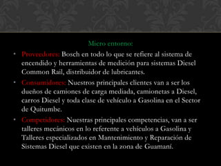 Micro entorno:
• Proveedores: Bosch en todo lo que se refiere al sistema de
  encendido y herramientas de medición para sistemas Diesel
  Common Rail, distribuidor de lubricantes.
• Consumidores: Nuestros principales clientes van a ser los
  dueños de camiones de carga mediada, camionetas a Diesel,
  carros Diesel y toda clase de vehículo a Gasolina en el Sector
  de Quitumbe.
• Competidores: Nuestras principales competencias, van a ser
  talleres mecánicos en lo referente a vehículos a Gasolina y
  Talleres especializados en Mantenimiento y Reparación de
  Sistemas Diesel que existen en la zona de Guamaní.
 