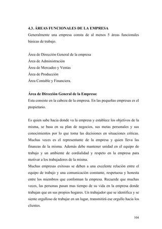 4.3. ÁREAS FUNCIONALES DE LA EMPRESA
Generalmente una empresa consta de al menos 5 áreas funcionales
básicas de trabajo.


Área de Dirección General de la empresa
Área de Administración
Área de Mercadeo y Ventas
Área de Producción
Área Contable y Financiera.


Área de Dirección General de la Empresa:
Esta consiste en la cabeza de la empresa. En las pequeñas empresas es el
propietario.


Es quien sabe hacia donde va la empresa y establece los objetivos de la
misma, se basa en su plan de negocios, sus metas personales y sus
conocimientos por lo que toma las decisiones en situaciones críticas.
Muchas veces es el representante de la empresa y quien lleva las
finanzas de la misma. Además debe mantener unidad en el equipo de
trabajo y un ambiente de cordialidad y respeto en la empresa para
motivar a los trabajadores de la misma.
Muchas empresas exitosas se deben a una excelente relación entre el
equipo de trabajo y una comunicación constante, respetuosa y honesta
entre los miembros que conforman la empresa. Recuerde que muchas
veces, las personas pasan mas tiempo de su vida en la empresa donde
trabajan que en sus propios hogares. Un trabajador que se identifica y se
siente orgulloso de trabajar en un lugar, transmitirá ese orgullo hacia los
clientes.


                                                                       104
 