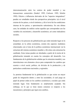 intercomunicación entre los centros de poder mundial y sus
transacciones comerciales (Sunkel: 1995; Carlsson: 1995; Scholte
1995). Efectos e influencias derivados de los "aspectos integradores"
pueden ser estudiados desde dos perspectivas principales: (a) el nivel
externo de los países, o nivel sistémico; y (b) el nivel de las condiciones
internas de los países, o aproximación subsistémica. En este último
caso, las unidades de análisis serían aquellas que corresponden con las
variables de crecimiento y desarrollo económico, así como indicadores
sociales.


Respecto a los procesos de globalización que están teniendo lugar en la
actualidad, en la esfera económica, existen dos aspectos medulares
relacionados con el área de la política económica internacional: (a) la
estructura del sistema económico mundial, y (b) cómo esta estructura ha
cambiado. Estos temas pueden ser abordados a partir de la teoría de la
globalización tomando en cuenta los conceptos del desarrollo. Los
fundamentos de la globalización señalan que la estructura mundial y sus
interrelaciones son elementos claves para comprender los cambios que
ocurren a nivel social, político, de división de la producción y de
particulares condiciones nacionales y regionales.


La premisa fundamental de la globalización es que existe un mayor
grado de integración dentro y entre las sociedades, el cual juega un
papel de primer orden en los cambios económicos y sociales que están
teniendo lugar. Este fundamento es ampliamente aceptado. Sin
embargo, en lo que se tiene menos consenso es respecto a los
mecanismos y principios que rigen esos cambios.




                                                                       108
 