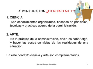 Mg. José Gonzalo Carhuajulca 3
ADMINISTRACION ¿CIENCIA O ARTE?
1. CIENCIA:
Son conocimientos organizados, basados en principios,
técnicas y practicas acerca de la administración.
2. ARTE:
Es la practica de la administración, decir, es saber algo,
y hacer las cosas en vistas de las realidades de una
situación.
En este contexto ciencia y arte son complementarios.
 