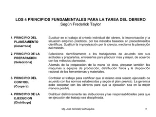 LOS 4 PRINCIPIOS FUNDAMENTALES PARA LA TAREA DEL OBRERO
Según Frederick Taylor
1. PRINCIPIO DEL
PLANEAMIENTO
(Desarrolla)
Sustituir en el trabajo al criterio individual del obrero, la improvisación y la
situación empírico prácticos, por los métodos basados en procedimientos
científicos. Sustituir la improvisación por la ciencia, mediante la planeación
del método.
2. PRINCIPIO DE LA
PREPARACION
(Selecciona)
Selecciona científicamente a los trabajadores de acuerdo con sus
actitudes y prepararlos, entrenarlos para producir mas y mejor, de acuerdo
con los métodos planeados.
Además de la preparación de la mano de obra, preparar también las
maquinas y equipos de producción, distribución física y la disposición
racional de las herramientas y materiales.
3. PRINCIPIO DEL
CONTROL
(Coopera)
Controlar el trabajo para certificar que el mismo esta siendo ejecutado de
acuerdo con las normas establecidas y según el plan previsto. La gerencia
debe cooperar con los obreros para que la ejecución sea en la mejor
manera posible.
4. PRINCIPIO DE LA
EJECUCION
(Distribuye)
Distribuir distintivamente las atribuciones y las responsabilidades para que
se ejecución del trabajo sea disciplinada.
Mg. José Gonzalo Carhuajulca 8
 