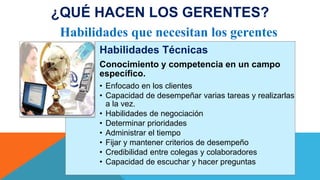 Habilidades Técnicas
Conocimiento y competencia en un campo
específico.
• Enfocado en los clientes
• Capacidad de desempeñar varias tareas y realizarlas
a la vez.
• Habilidades de negociación
• Determinar prioridades
• Administrar el tiempo
• Fijar y mantener criterios de desempeño
• Credibilidad entre colegas y colaboradores
• Capacidad de escuchar y hacer preguntas
Habilidades que necesitan los gerentes
¿QUÉ HACEN LOS GERENTES?
 