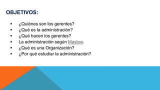 OBJETIVOS:
 ¿Quiénes son los gerentes?
 ¿Qué es la administración?
 ¿Qué hacen los gerentes?
 La administración según Maslow.
 ¿Qué es una Organización?
 ¿Por qué estudiar la administración?
 