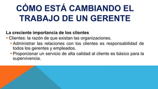 CÓMO ESTÁ CAMBIANDO EL
TRABAJO DE UN GERENTE
La creciente importancia de los clientes
 Clientes: la razón de que existan las organizaciones.
 Administrar las relaciones con los clientes es responsabilidad de
todos los gerentes y empleados.
 Proporcionar un servicio de alta calidad al cliente es básico para la
supervivencia.
 
