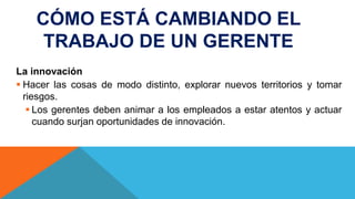 CÓMO ESTÁ CAMBIANDO EL
TRABAJO DE UN GERENTE
La innovación
 Hacer las cosas de modo distinto, explorar nuevos territorios y tomar
riesgos.
 Los gerentes deben animar a los empleados a estar atentos y actuar
cuando surjan oportunidades de innovación.
 