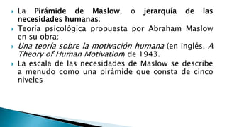  La Pirámide de Maslow, o jerarquía de las
necesidades humanas:
 Teoría psicológica propuesta por Abraham Maslow
en su obra:
 Una teoría sobre la motivación humana (en inglés, A
Theory of Human Motivation) de 1943.
 La escala de las necesidades de Maslow se describe
a menudo como una pirámide que consta de cinco
niveles
 