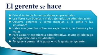  Esté al tanto de las actualidades empresariales
 Lea libros con buenos y malos ejemplos de administración
 Observe gerentes y cómo manejan a la gente y las
situaciones
 Hable con gerentes sobre sus experiencias, las buenas y las
malas
 Para adquirir experiencia administrativa, asuma el liderazgo
de organizaciones estudiantiles
 Póngase a pensar si le gusta o no le gusta ser gerente
 