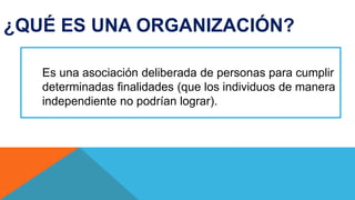 ¿QUÉ ES UNA ORGANIZACIÓN?
Es una asociación deliberada de personas para cumplir
determinadas finalidades (que los individuos de manera
independiente no podrían lograr).
 