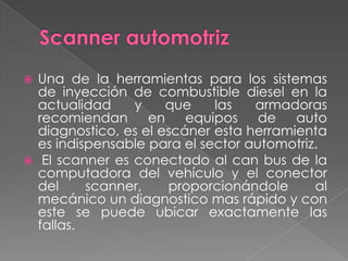  Una de la herramientas para los sistemas
  de inyección de combustible diesel en la
  actualidad    y     que    las   armadoras
  recomiendan      en equipos de auto
  diagnostico, es el escáner esta herramienta
  es indispensable para el sector automotriz.
 El scanner es conectado al can bus de la
  computadora del vehículo y el conector
  del     scanner,    proporcionándole      al
  mecánico un diagnostico mas rápido y con
  este se puede ubicar exactamente las
  fallas.
 